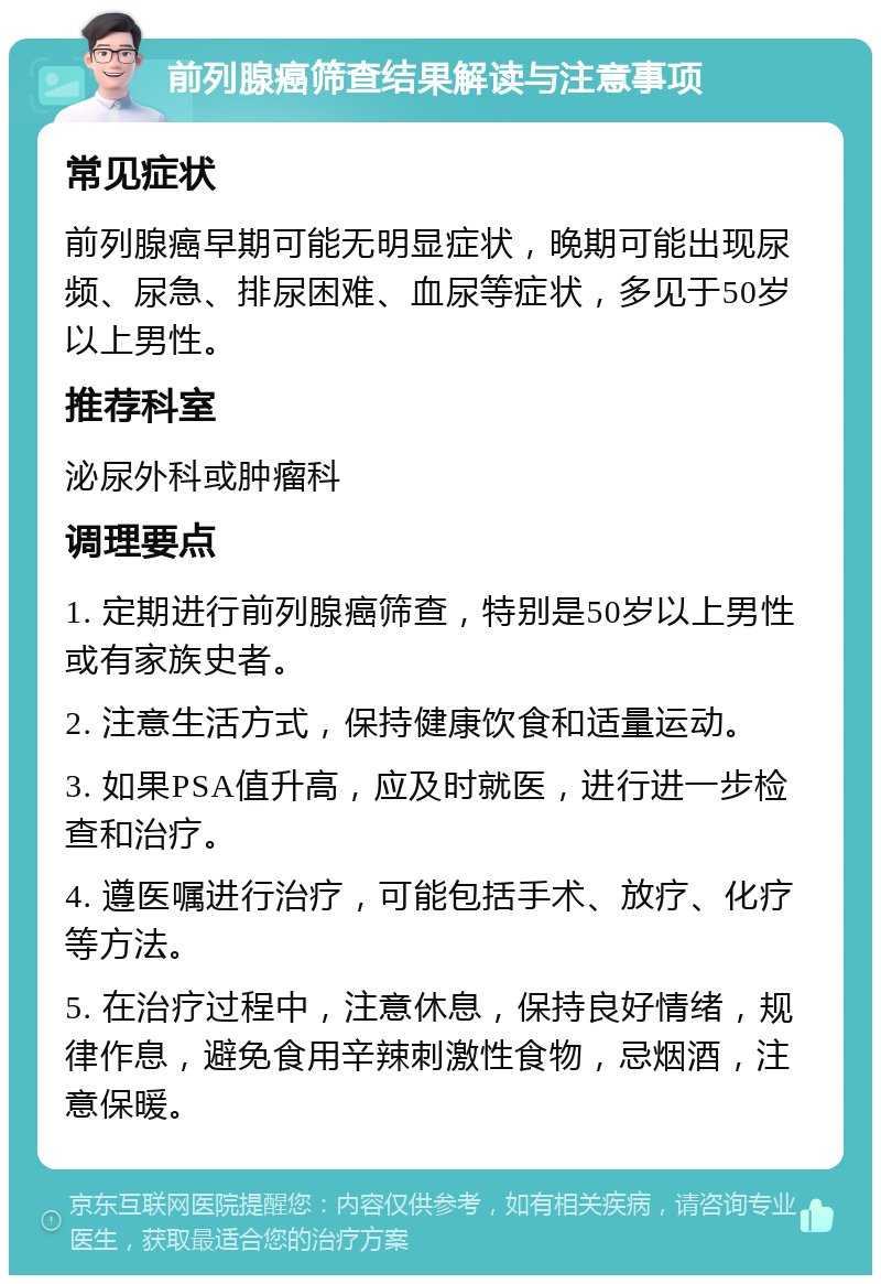 前列腺癌筛查结果解读与注意事项 常见症状 前列腺癌早期可能无明显症状，晚期可能出现尿频、尿急、排尿困难、血尿等症状，多见于50岁以上男性。 推荐科室 泌尿外科或肿瘤科 调理要点 1. 定期进行前列腺癌筛查，特别是50岁以上男性或有家族史者。 2. 注意生活方式，保持健康饮食和适量运动。 3. 如果PSA值升高，应及时就医，进行进一步检查和治疗。 4. 遵医嘱进行治疗，可能包括手术、放疗、化疗等方法。 5. 在治疗过程中，注意休息，保持良好情绪，规律作息，避免食用辛辣刺激性食物，忌烟酒，注意保暖。