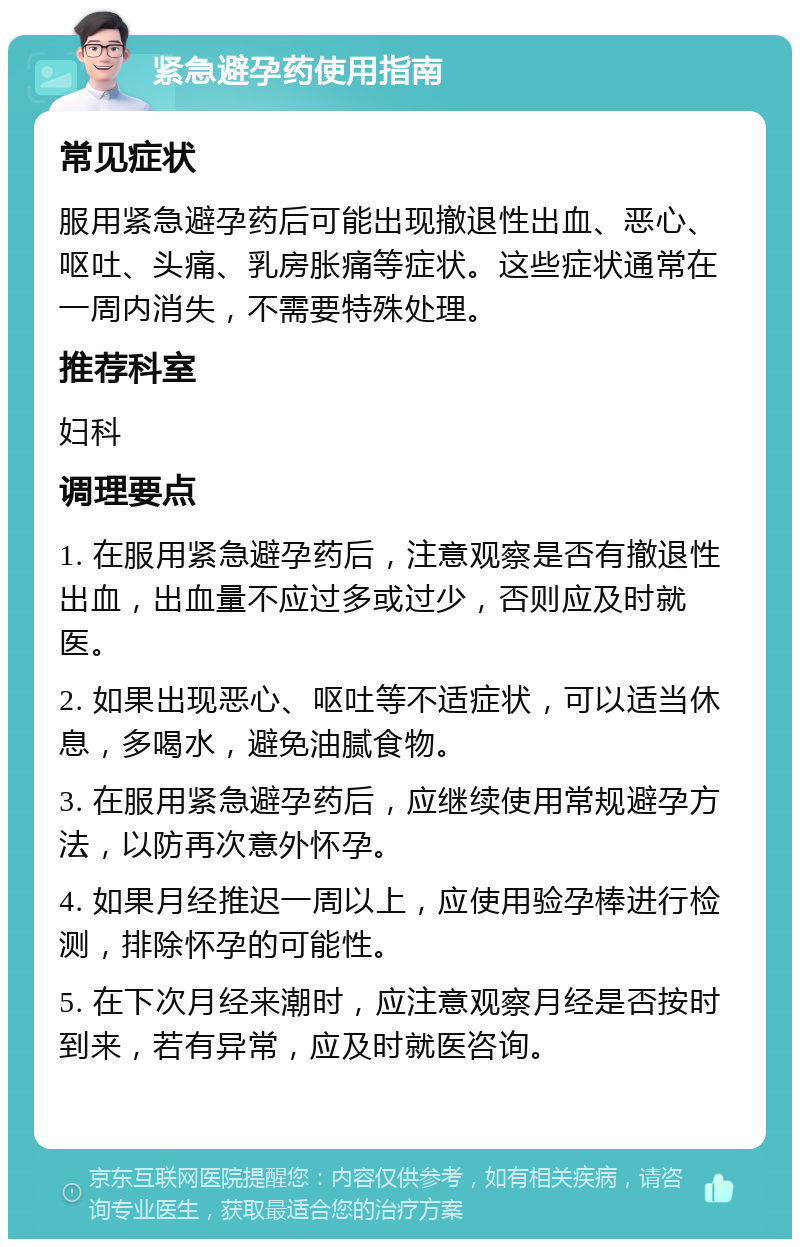 紧急避孕药使用指南 常见症状 服用紧急避孕药后可能出现撤退性出血、恶心、呕吐、头痛、乳房胀痛等症状。这些症状通常在一周内消失，不需要特殊处理。 推荐科室 妇科 调理要点 1. 在服用紧急避孕药后，注意观察是否有撤退性出血，出血量不应过多或过少，否则应及时就医。 2. 如果出现恶心、呕吐等不适症状，可以适当休息，多喝水，避免油腻食物。 3. 在服用紧急避孕药后，应继续使用常规避孕方法，以防再次意外怀孕。 4. 如果月经推迟一周以上，应使用验孕棒进行检测，排除怀孕的可能性。 5. 在下次月经来潮时，应注意观察月经是否按时到来，若有异常，应及时就医咨询。