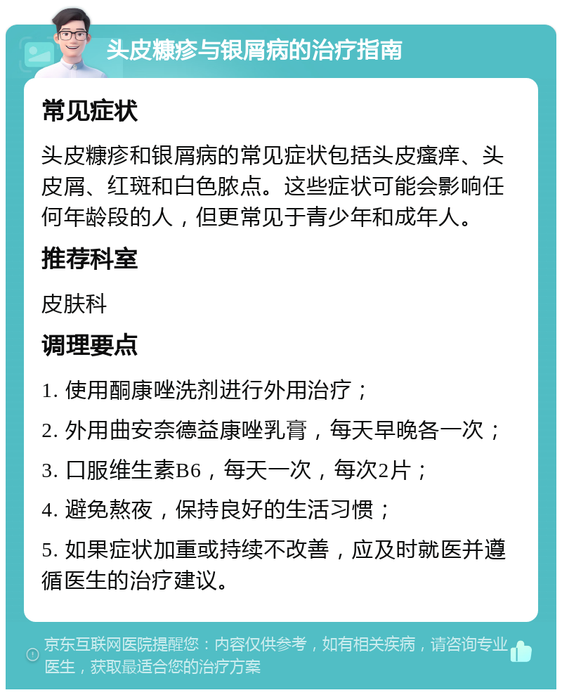 头皮糠疹与银屑病的治疗指南 常见症状 头皮糠疹和银屑病的常见症状包括头皮瘙痒、头皮屑、红斑和白色脓点。这些症状可能会影响任何年龄段的人，但更常见于青少年和成年人。 推荐科室 皮肤科 调理要点 1. 使用酮康唑洗剂进行外用治疗； 2. 外用曲安奈德益康唑乳膏，每天早晚各一次； 3. 口服维生素B6，每天一次，每次2片； 4. 避免熬夜，保持良好的生活习惯； 5. 如果症状加重或持续不改善，应及时就医并遵循医生的治疗建议。