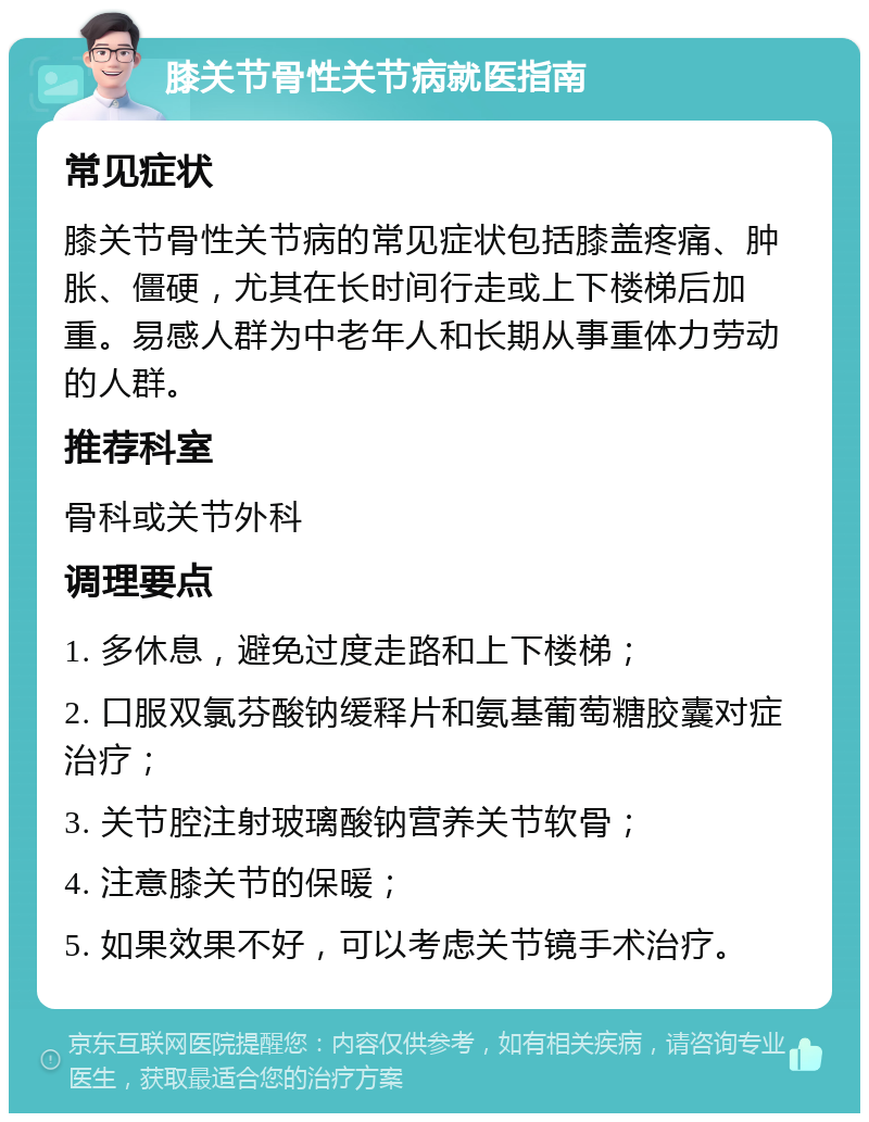 膝关节骨性关节病就医指南 常见症状 膝关节骨性关节病的常见症状包括膝盖疼痛、肿胀、僵硬，尤其在长时间行走或上下楼梯后加重。易感人群为中老年人和长期从事重体力劳动的人群。 推荐科室 骨科或关节外科 调理要点 1. 多休息，避免过度走路和上下楼梯； 2. 口服双氯芬酸钠缓释片和氨基葡萄糖胶囊对症治疗； 3. 关节腔注射玻璃酸钠营养关节软骨； 4. 注意膝关节的保暖； 5. 如果效果不好，可以考虑关节镜手术治疗。