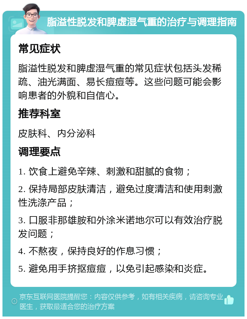 脂溢性脱发和脾虚湿气重的治疗与调理指南 常见症状 脂溢性脱发和脾虚湿气重的常见症状包括头发稀疏、油光满面、易长痘痘等。这些问题可能会影响患者的外貌和自信心。 推荐科室 皮肤科、内分泌科 调理要点 1. 饮食上避免辛辣、刺激和甜腻的食物； 2. 保持局部皮肤清洁，避免过度清洁和使用刺激性洗涤产品； 3. 口服非那雄胺和外涂米诺地尔可以有效治疗脱发问题； 4. 不熬夜，保持良好的作息习惯； 5. 避免用手挤抠痘痘，以免引起感染和炎症。