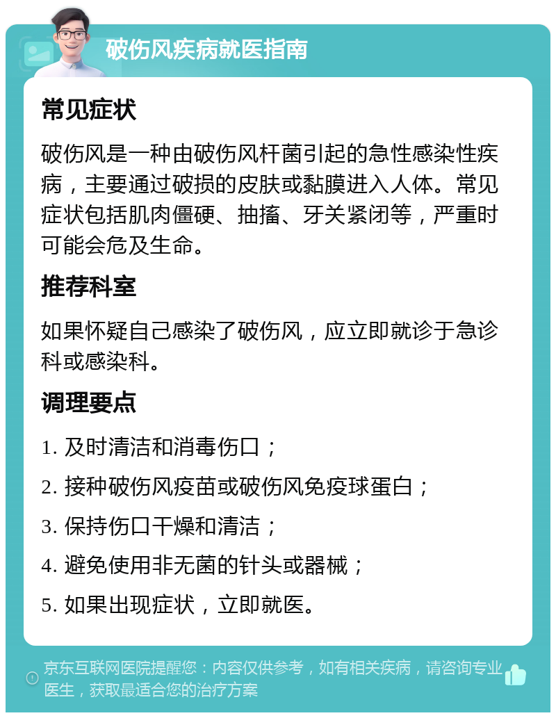 破伤风疾病就医指南 常见症状 破伤风是一种由破伤风杆菌引起的急性感染性疾病，主要通过破损的皮肤或黏膜进入人体。常见症状包括肌肉僵硬、抽搐、牙关紧闭等，严重时可能会危及生命。 推荐科室 如果怀疑自己感染了破伤风，应立即就诊于急诊科或感染科。 调理要点 1. 及时清洁和消毒伤口； 2. 接种破伤风疫苗或破伤风免疫球蛋白； 3. 保持伤口干燥和清洁； 4. 避免使用非无菌的针头或器械； 5. 如果出现症状，立即就医。