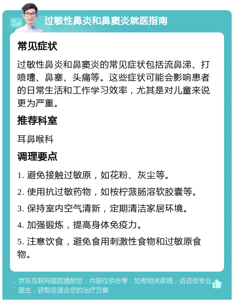 过敏性鼻炎和鼻窦炎就医指南 常见症状 过敏性鼻炎和鼻窦炎的常见症状包括流鼻涕、打喷嚏、鼻塞、头痛等。这些症状可能会影响患者的日常生活和工作学习效率，尤其是对儿童来说更为严重。 推荐科室 耳鼻喉科 调理要点 1. 避免接触过敏原，如花粉、灰尘等。 2. 使用抗过敏药物，如桉柠蒎肠溶软胶囊等。 3. 保持室内空气清新，定期清洁家居环境。 4. 加强锻炼，提高身体免疫力。 5. 注意饮食，避免食用刺激性食物和过敏原食物。