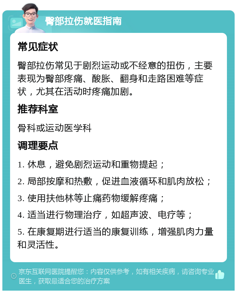 臀部拉伤就医指南 常见症状 臀部拉伤常见于剧烈运动或不经意的扭伤，主要表现为臀部疼痛、酸胀、翻身和走路困难等症状，尤其在活动时疼痛加剧。 推荐科室 骨科或运动医学科 调理要点 1. 休息，避免剧烈运动和重物提起； 2. 局部按摩和热敷，促进血液循环和肌肉放松； 3. 使用扶他林等止痛药物缓解疼痛； 4. 适当进行物理治疗，如超声波、电疗等； 5. 在康复期进行适当的康复训练，增强肌肉力量和灵活性。