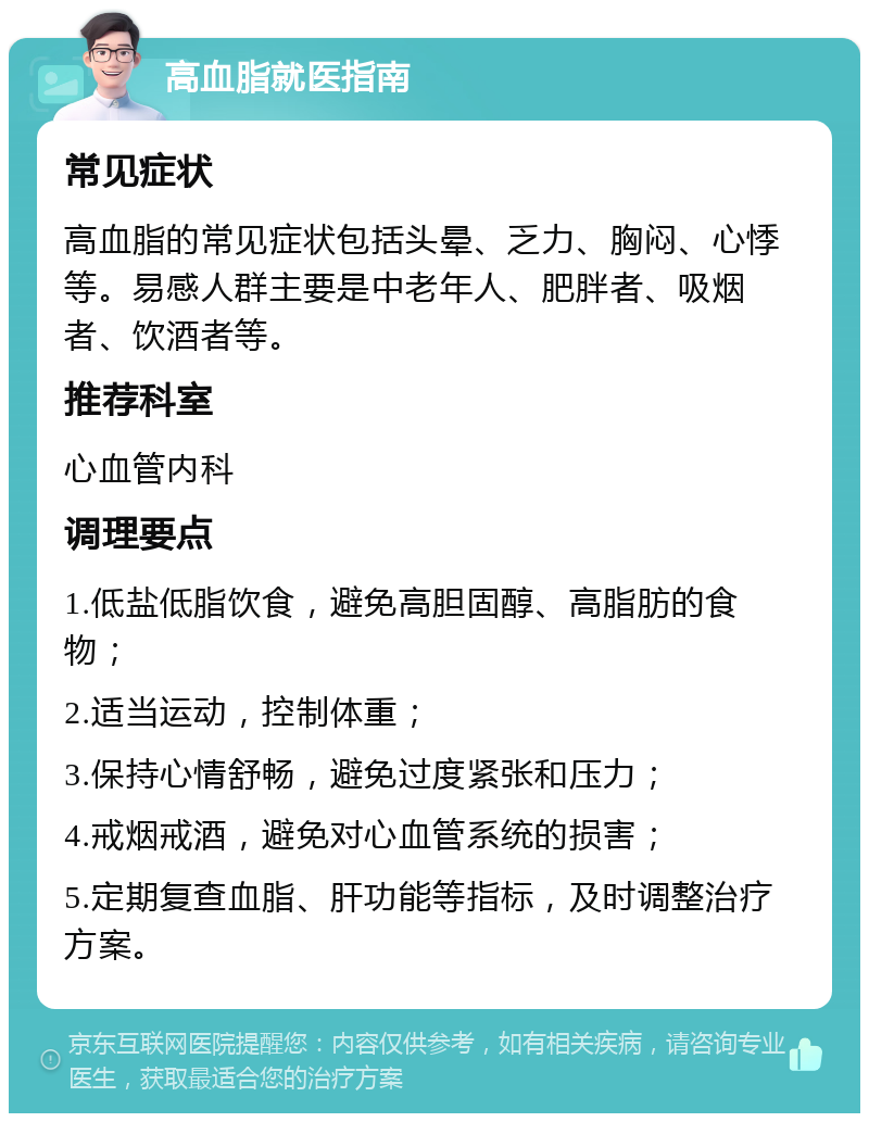 高血脂就医指南 常见症状 高血脂的常见症状包括头晕、乏力、胸闷、心悸等。易感人群主要是中老年人、肥胖者、吸烟者、饮酒者等。 推荐科室 心血管内科 调理要点 1.低盐低脂饮食，避免高胆固醇、高脂肪的食物； 2.适当运动，控制体重； 3.保持心情舒畅，避免过度紧张和压力； 4.戒烟戒酒，避免对心血管系统的损害； 5.定期复查血脂、肝功能等指标，及时调整治疗方案。