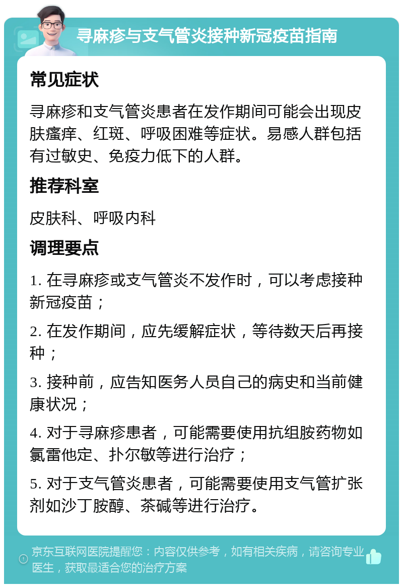 寻麻疹与支气管炎接种新冠疫苗指南 常见症状 寻麻疹和支气管炎患者在发作期间可能会出现皮肤瘙痒、红斑、呼吸困难等症状。易感人群包括有过敏史、免疫力低下的人群。 推荐科室 皮肤科、呼吸内科 调理要点 1. 在寻麻疹或支气管炎不发作时，可以考虑接种新冠疫苗； 2. 在发作期间，应先缓解症状，等待数天后再接种； 3. 接种前，应告知医务人员自己的病史和当前健康状况； 4. 对于寻麻疹患者，可能需要使用抗组胺药物如氯雷他定、扑尔敏等进行治疗； 5. 对于支气管炎患者，可能需要使用支气管扩张剂如沙丁胺醇、茶碱等进行治疗。