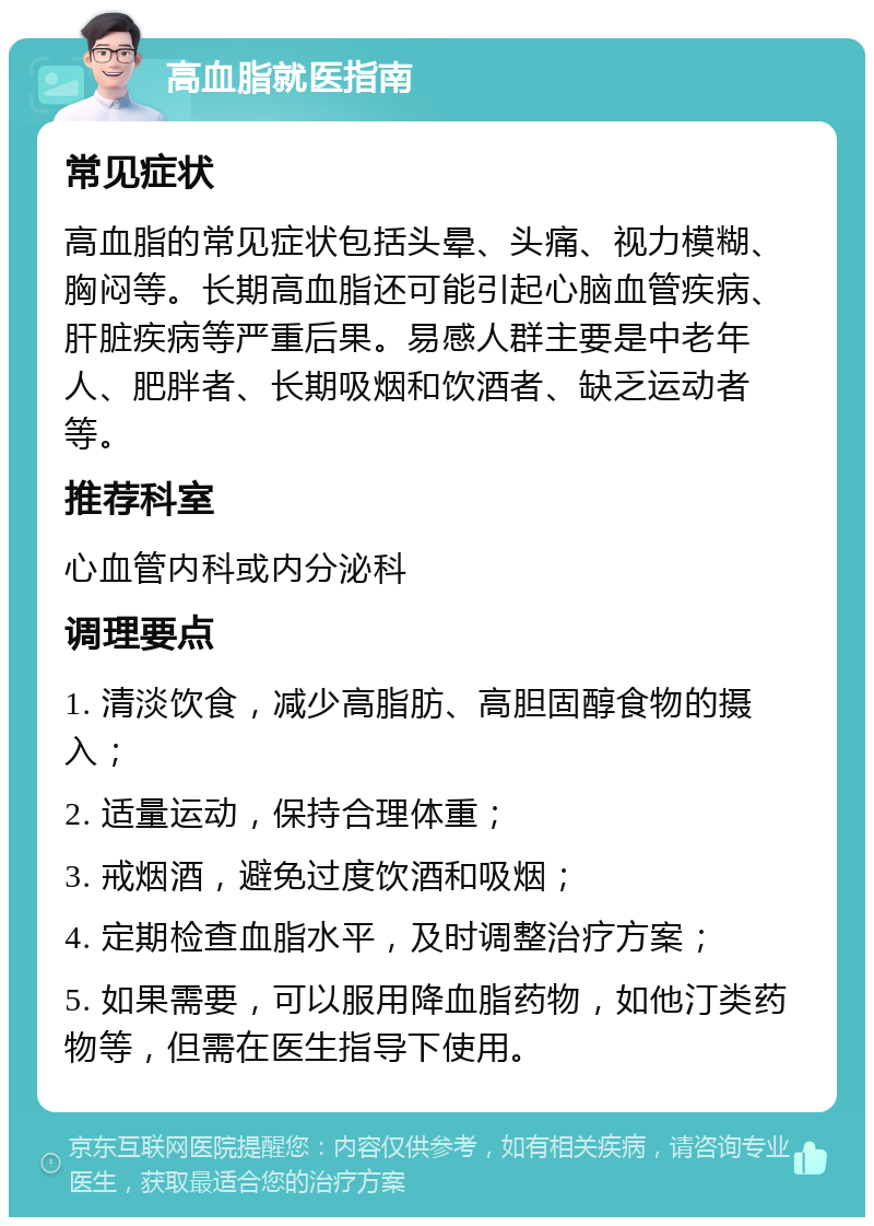 高血脂就医指南 常见症状 高血脂的常见症状包括头晕、头痛、视力模糊、胸闷等。长期高血脂还可能引起心脑血管疾病、肝脏疾病等严重后果。易感人群主要是中老年人、肥胖者、长期吸烟和饮酒者、缺乏运动者等。 推荐科室 心血管内科或内分泌科 调理要点 1. 清淡饮食，减少高脂肪、高胆固醇食物的摄入； 2. 适量运动，保持合理体重； 3. 戒烟酒，避免过度饮酒和吸烟； 4. 定期检查血脂水平，及时调整治疗方案； 5. 如果需要，可以服用降血脂药物，如他汀类药物等，但需在医生指导下使用。