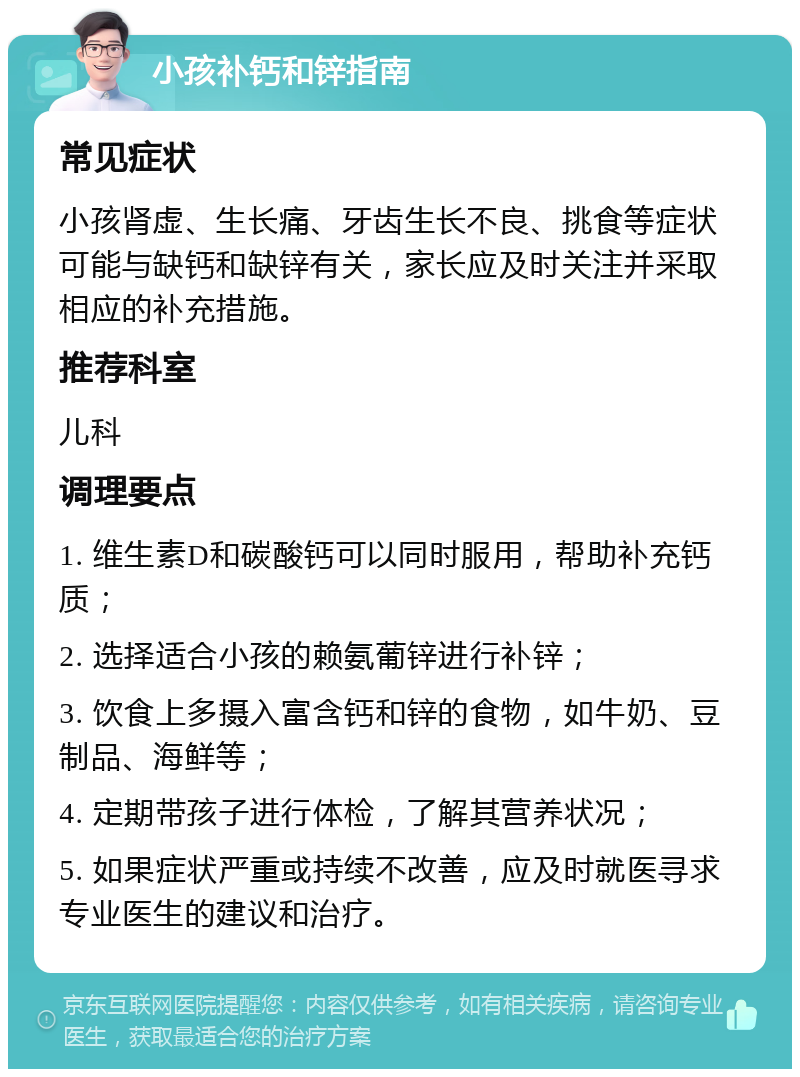 小孩补钙和锌指南 常见症状 小孩肾虚、生长痛、牙齿生长不良、挑食等症状可能与缺钙和缺锌有关，家长应及时关注并采取相应的补充措施。 推荐科室 儿科 调理要点 1. 维生素D和碳酸钙可以同时服用，帮助补充钙质； 2. 选择适合小孩的赖氨葡锌进行补锌； 3. 饮食上多摄入富含钙和锌的食物，如牛奶、豆制品、海鲜等； 4. 定期带孩子进行体检，了解其营养状况； 5. 如果症状严重或持续不改善，应及时就医寻求专业医生的建议和治疗。