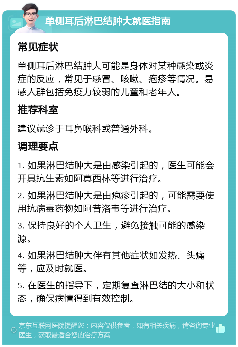 单侧耳后淋巴结肿大就医指南 常见症状 单侧耳后淋巴结肿大可能是身体对某种感染或炎症的反应，常见于感冒、咳嗽、疱疹等情况。易感人群包括免疫力较弱的儿童和老年人。 推荐科室 建议就诊于耳鼻喉科或普通外科。 调理要点 1. 如果淋巴结肿大是由感染引起的，医生可能会开具抗生素如阿莫西林等进行治疗。 2. 如果淋巴结肿大是由疱疹引起的，可能需要使用抗病毒药物如阿昔洛韦等进行治疗。 3. 保持良好的个人卫生，避免接触可能的感染源。 4. 如果淋巴结肿大伴有其他症状如发热、头痛等，应及时就医。 5. 在医生的指导下，定期复查淋巴结的大小和状态，确保病情得到有效控制。