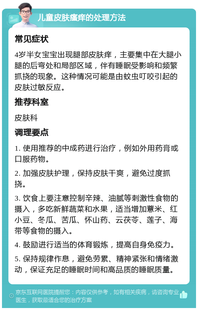 儿童皮肤瘙痒的处理方法 常见症状 4岁半女宝宝出现腿部皮肤痒，主要集中在大腿小腿的后弯处和局部区域，伴有睡眠受影响和频繁抓挠的现象。这种情况可能是由蚊虫叮咬引起的皮肤过敏反应。 推荐科室 皮肤科 调理要点 1. 使用推荐的中成药进行治疗，例如外用药膏或口服药物。 2. 加强皮肤护理，保持皮肤干爽，避免过度抓挠。 3. 饮食上要注意控制辛辣、油腻等刺激性食物的摄入，多吃新鲜蔬菜和水果，适当增加薏米、红小豆、冬瓜、苦瓜、怀山药、云茯苓、莲子、海带等食物的摄入。 4. 鼓励进行适当的体育锻炼，提高自身免疫力。 5. 保持规律作息，避免劳累、精神紧张和情绪激动，保证充足的睡眠时间和高品质的睡眠质量。