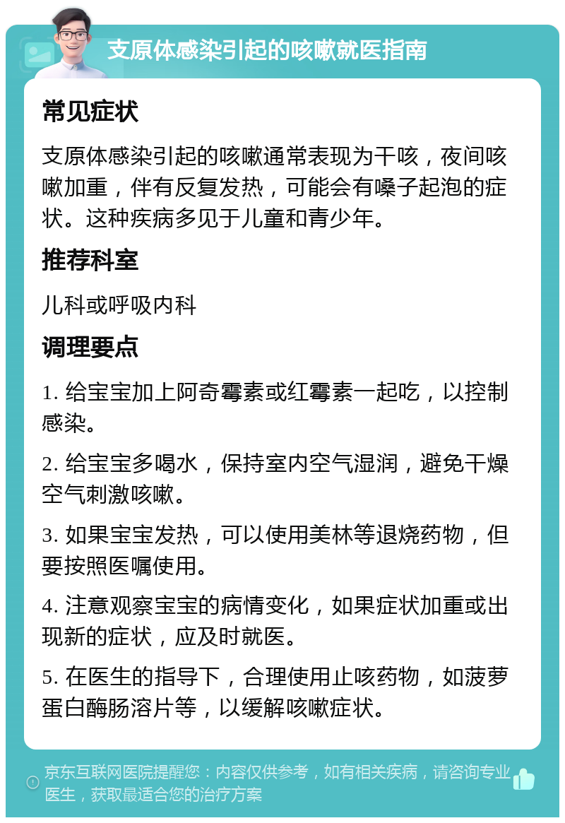 支原体感染引起的咳嗽就医指南 常见症状 支原体感染引起的咳嗽通常表现为干咳，夜间咳嗽加重，伴有反复发热，可能会有嗓子起泡的症状。这种疾病多见于儿童和青少年。 推荐科室 儿科或呼吸内科 调理要点 1. 给宝宝加上阿奇霉素或红霉素一起吃，以控制感染。 2. 给宝宝多喝水，保持室内空气湿润，避免干燥空气刺激咳嗽。 3. 如果宝宝发热，可以使用美林等退烧药物，但要按照医嘱使用。 4. 注意观察宝宝的病情变化，如果症状加重或出现新的症状，应及时就医。 5. 在医生的指导下，合理使用止咳药物，如菠萝蛋白酶肠溶片等，以缓解咳嗽症状。