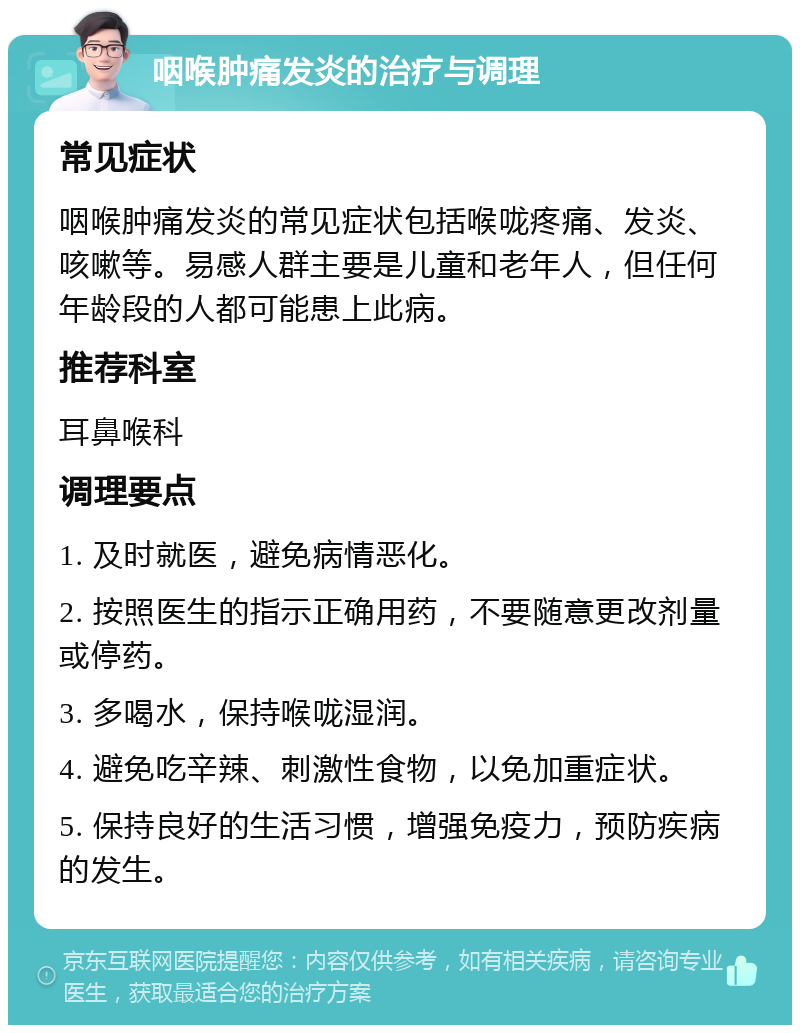 咽喉肿痛发炎的治疗与调理 常见症状 咽喉肿痛发炎的常见症状包括喉咙疼痛、发炎、咳嗽等。易感人群主要是儿童和老年人，但任何年龄段的人都可能患上此病。 推荐科室 耳鼻喉科 调理要点 1. 及时就医，避免病情恶化。 2. 按照医生的指示正确用药，不要随意更改剂量或停药。 3. 多喝水，保持喉咙湿润。 4. 避免吃辛辣、刺激性食物，以免加重症状。 5. 保持良好的生活习惯，增强免疫力，预防疾病的发生。