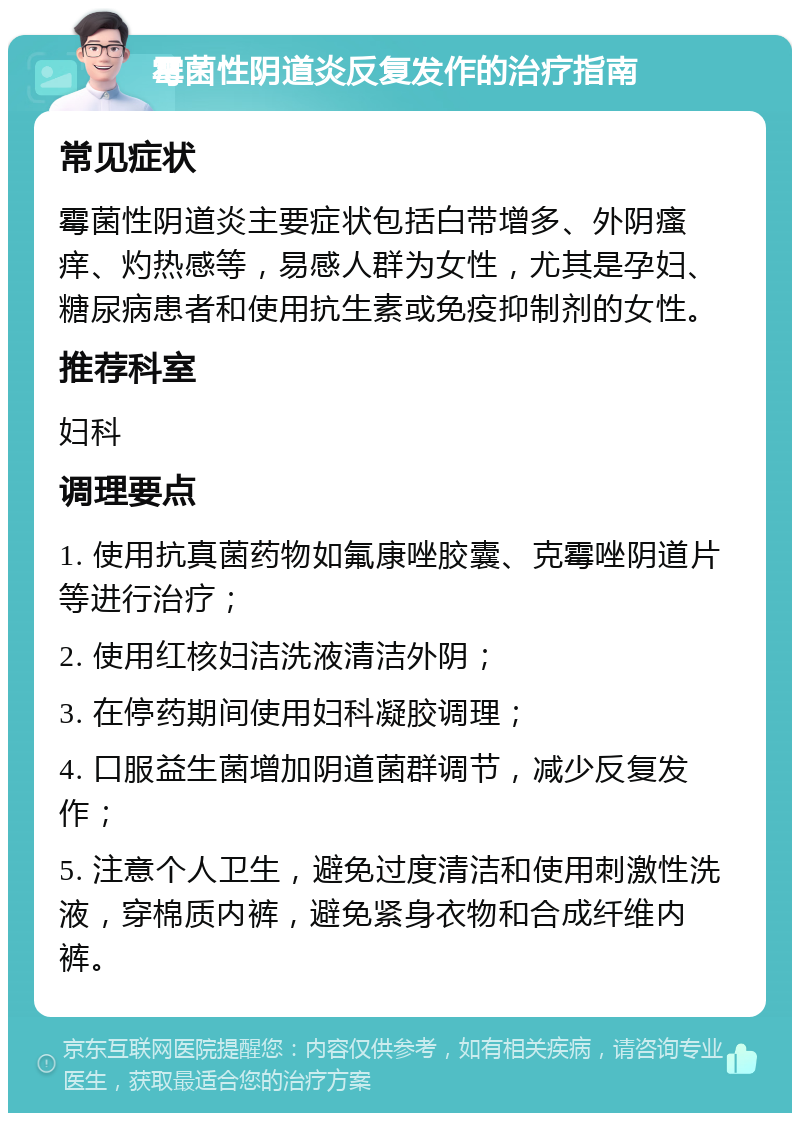 霉菌性阴道炎反复发作的治疗指南 常见症状 霉菌性阴道炎主要症状包括白带增多、外阴瘙痒、灼热感等，易感人群为女性，尤其是孕妇、糖尿病患者和使用抗生素或免疫抑制剂的女性。 推荐科室 妇科 调理要点 1. 使用抗真菌药物如氟康唑胶囊、克霉唑阴道片等进行治疗； 2. 使用红核妇洁洗液清洁外阴； 3. 在停药期间使用妇科凝胶调理； 4. 口服益生菌增加阴道菌群调节，减少反复发作； 5. 注意个人卫生，避免过度清洁和使用刺激性洗液，穿棉质内裤，避免紧身衣物和合成纤维内裤。