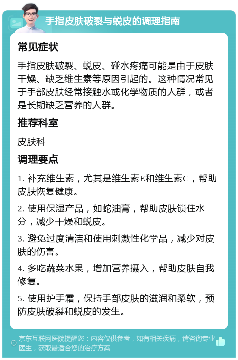 手指皮肤破裂与蜕皮的调理指南 常见症状 手指皮肤破裂、蜕皮、碰水疼痛可能是由于皮肤干燥、缺乏维生素等原因引起的。这种情况常见于手部皮肤经常接触水或化学物质的人群，或者是长期缺乏营养的人群。 推荐科室 皮肤科 调理要点 1. 补充维生素，尤其是维生素E和维生素C，帮助皮肤恢复健康。 2. 使用保湿产品，如蛇油膏，帮助皮肤锁住水分，减少干燥和蜕皮。 3. 避免过度清洁和使用刺激性化学品，减少对皮肤的伤害。 4. 多吃蔬菜水果，增加营养摄入，帮助皮肤自我修复。 5. 使用护手霜，保持手部皮肤的滋润和柔软，预防皮肤破裂和蜕皮的发生。