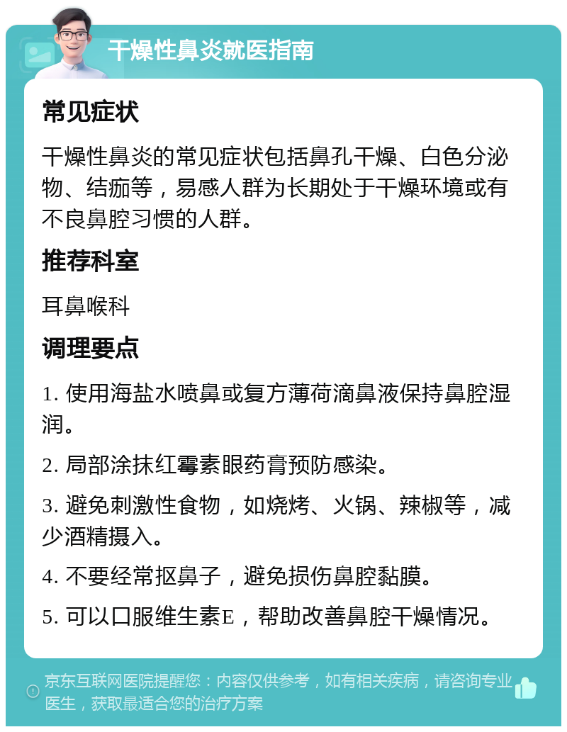 干燥性鼻炎就医指南 常见症状 干燥性鼻炎的常见症状包括鼻孔干燥、白色分泌物、结痂等，易感人群为长期处于干燥环境或有不良鼻腔习惯的人群。 推荐科室 耳鼻喉科 调理要点 1. 使用海盐水喷鼻或复方薄荷滴鼻液保持鼻腔湿润。 2. 局部涂抹红霉素眼药膏预防感染。 3. 避免刺激性食物，如烧烤、火锅、辣椒等，减少酒精摄入。 4. 不要经常抠鼻子，避免损伤鼻腔黏膜。 5. 可以口服维生素E，帮助改善鼻腔干燥情况。