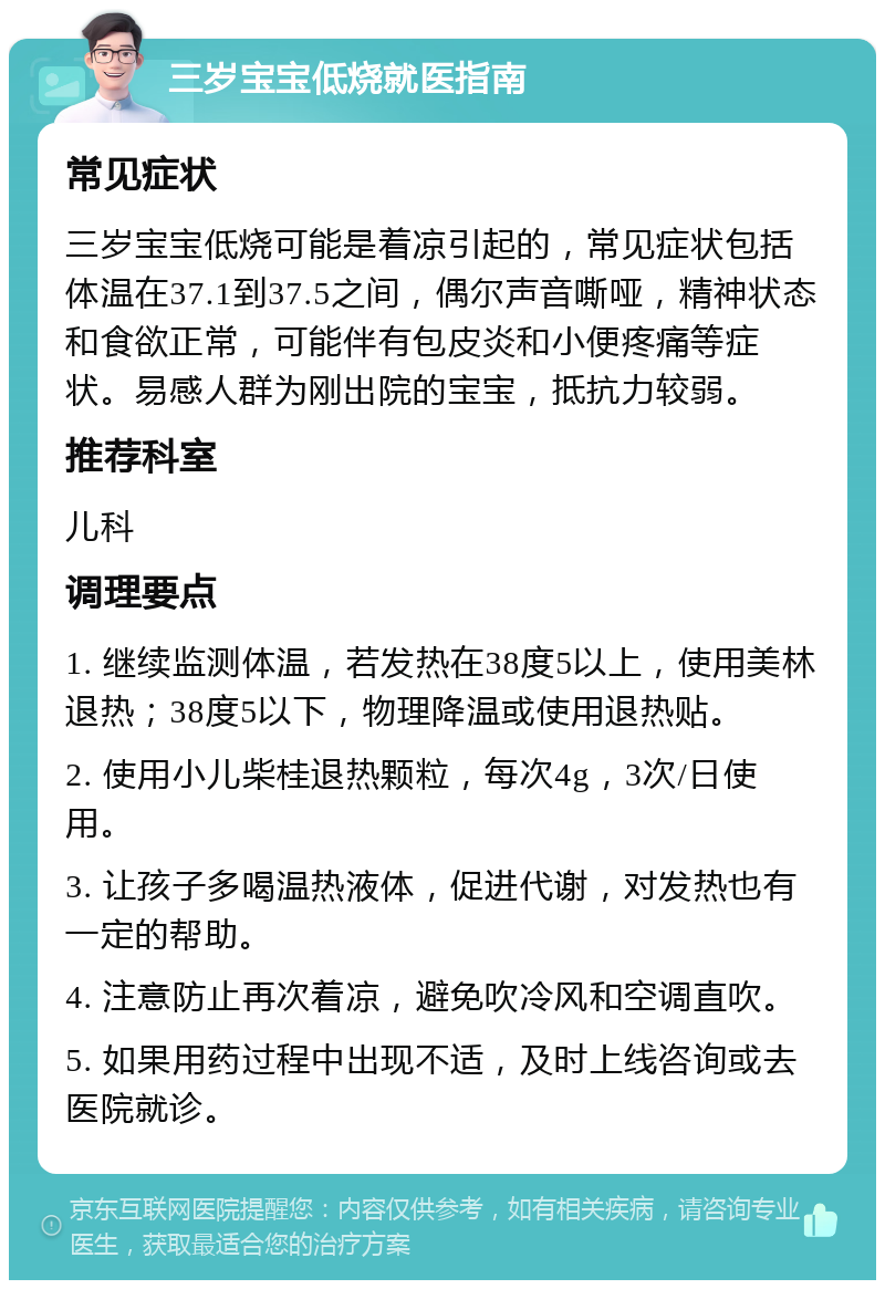 三岁宝宝低烧就医指南 常见症状 三岁宝宝低烧可能是着凉引起的，常见症状包括体温在37.1到37.5之间，偶尔声音嘶哑，精神状态和食欲正常，可能伴有包皮炎和小便疼痛等症状。易感人群为刚出院的宝宝，抵抗力较弱。 推荐科室 儿科 调理要点 1. 继续监测体温，若发热在38度5以上，使用美林退热；38度5以下，物理降温或使用退热贴。 2. 使用小儿柴桂退热颗粒，每次4g，3次/日使用。 3. 让孩子多喝温热液体，促进代谢，对发热也有一定的帮助。 4. 注意防止再次着凉，避免吹冷风和空调直吹。 5. 如果用药过程中出现不适，及时上线咨询或去医院就诊。