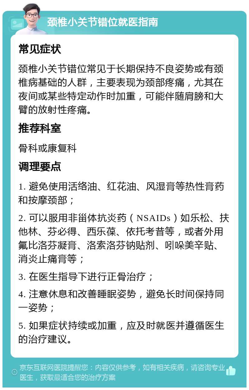 颈椎小关节错位就医指南 常见症状 颈椎小关节错位常见于长期保持不良姿势或有颈椎病基础的人群，主要表现为颈部疼痛，尤其在夜间或某些特定动作时加重，可能伴随肩膀和大臂的放射性疼痛。 推荐科室 骨科或康复科 调理要点 1. 避免使用活络油、红花油、风湿膏等热性膏药和按摩颈部； 2. 可以服用非甾体抗炎药（NSAIDs）如乐松、扶他林、芬必得、西乐葆、依托考昔等，或者外用氟比洛芬凝膏、洛索洛芬钠贴剂、吲哚美辛贴、消炎止痛膏等； 3. 在医生指导下进行正骨治疗； 4. 注意休息和改善睡眠姿势，避免长时间保持同一姿势； 5. 如果症状持续或加重，应及时就医并遵循医生的治疗建议。