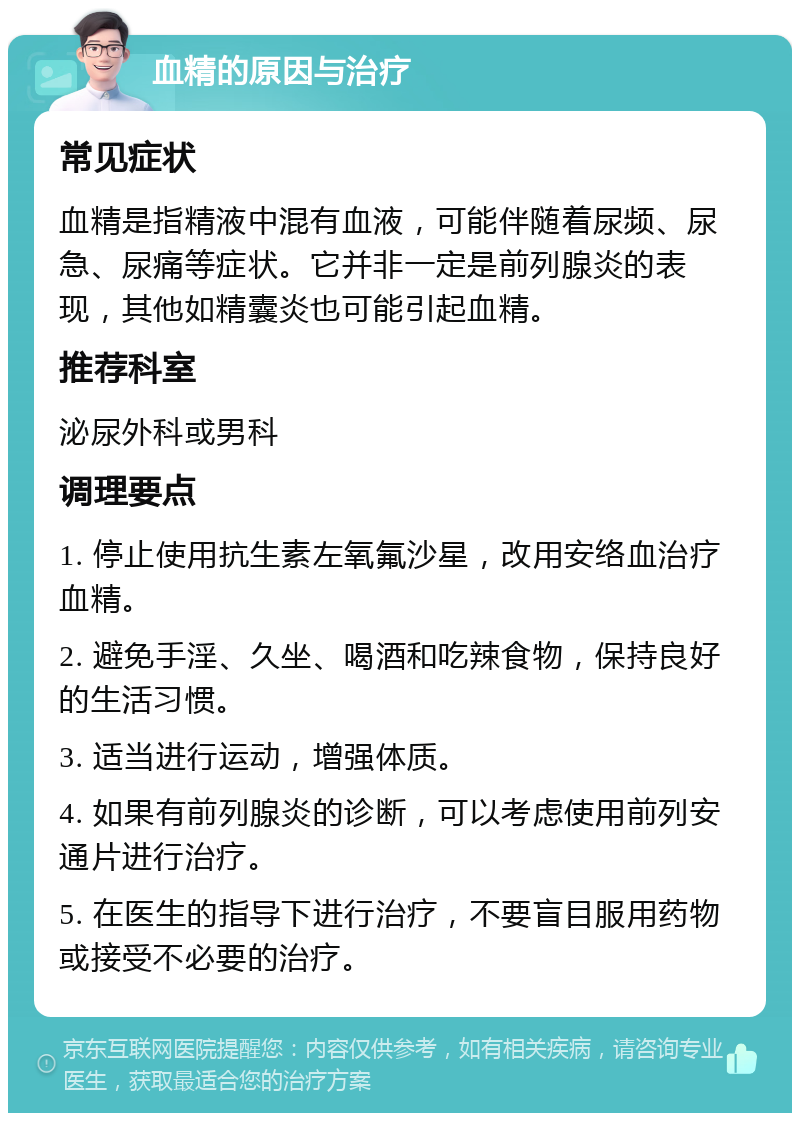 血精的原因与治疗 常见症状 血精是指精液中混有血液，可能伴随着尿频、尿急、尿痛等症状。它并非一定是前列腺炎的表现，其他如精囊炎也可能引起血精。 推荐科室 泌尿外科或男科 调理要点 1. 停止使用抗生素左氧氟沙星，改用安络血治疗血精。 2. 避免手淫、久坐、喝酒和吃辣食物，保持良好的生活习惯。 3. 适当进行运动，增强体质。 4. 如果有前列腺炎的诊断，可以考虑使用前列安通片进行治疗。 5. 在医生的指导下进行治疗，不要盲目服用药物或接受不必要的治疗。