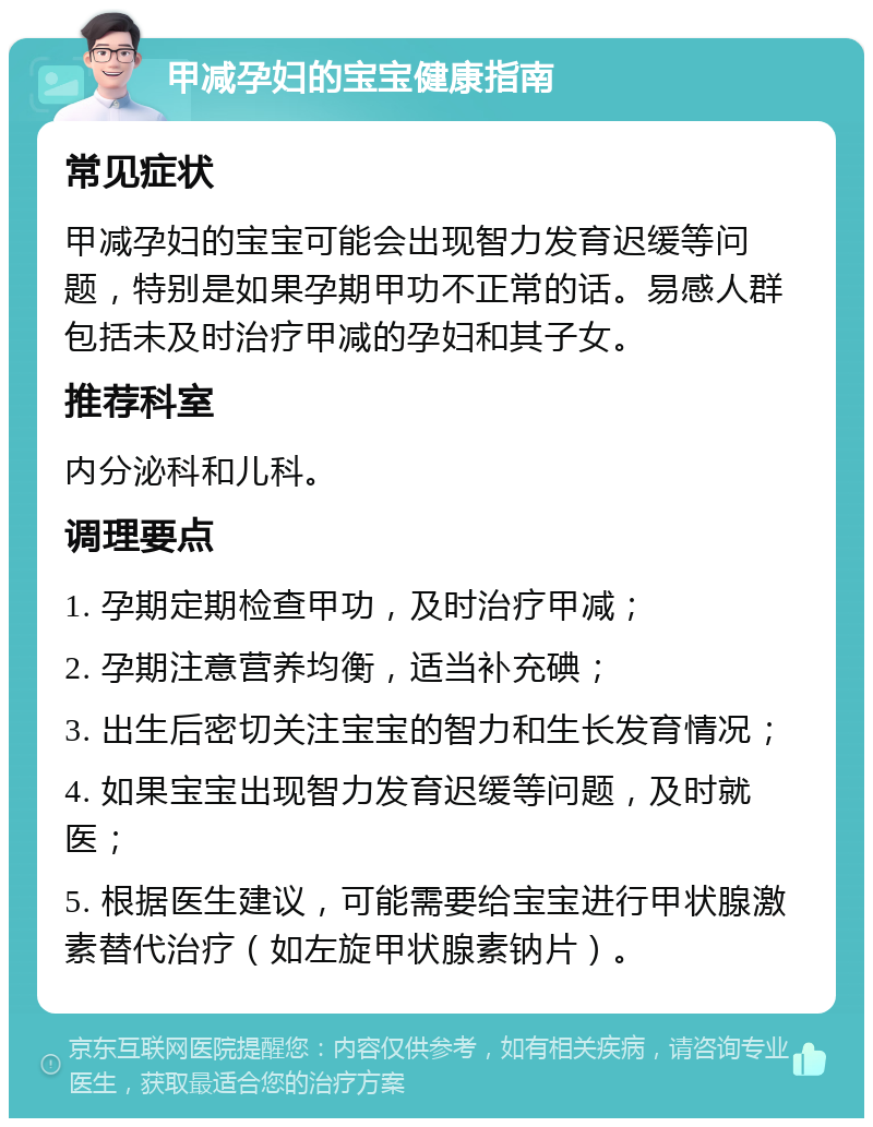 甲减孕妇的宝宝健康指南 常见症状 甲减孕妇的宝宝可能会出现智力发育迟缓等问题，特别是如果孕期甲功不正常的话。易感人群包括未及时治疗甲减的孕妇和其子女。 推荐科室 内分泌科和儿科。 调理要点 1. 孕期定期检查甲功，及时治疗甲减； 2. 孕期注意营养均衡，适当补充碘； 3. 出生后密切关注宝宝的智力和生长发育情况； 4. 如果宝宝出现智力发育迟缓等问题，及时就医； 5. 根据医生建议，可能需要给宝宝进行甲状腺激素替代治疗（如左旋甲状腺素钠片）。