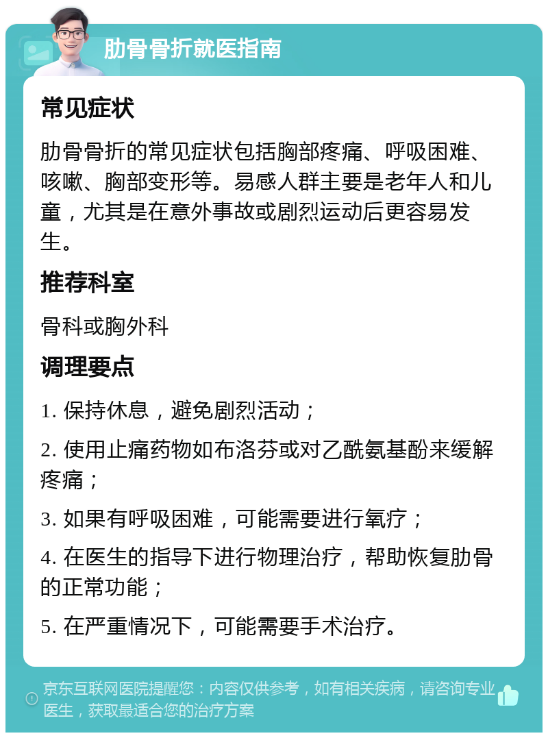 肋骨骨折就医指南 常见症状 肋骨骨折的常见症状包括胸部疼痛、呼吸困难、咳嗽、胸部变形等。易感人群主要是老年人和儿童，尤其是在意外事故或剧烈运动后更容易发生。 推荐科室 骨科或胸外科 调理要点 1. 保持休息，避免剧烈活动； 2. 使用止痛药物如布洛芬或对乙酰氨基酚来缓解疼痛； 3. 如果有呼吸困难，可能需要进行氧疗； 4. 在医生的指导下进行物理治疗，帮助恢复肋骨的正常功能； 5. 在严重情况下，可能需要手术治疗。