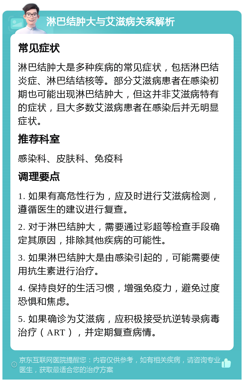 淋巴结肿大与艾滋病关系解析 常见症状 淋巴结肿大是多种疾病的常见症状，包括淋巴结炎症、淋巴结结核等。部分艾滋病患者在感染初期也可能出现淋巴结肿大，但这并非艾滋病特有的症状，且大多数艾滋病患者在感染后并无明显症状。 推荐科室 感染科、皮肤科、免疫科 调理要点 1. 如果有高危性行为，应及时进行艾滋病检测，遵循医生的建议进行复查。 2. 对于淋巴结肿大，需要通过彩超等检查手段确定其原因，排除其他疾病的可能性。 3. 如果淋巴结肿大是由感染引起的，可能需要使用抗生素进行治疗。 4. 保持良好的生活习惯，增强免疫力，避免过度恐惧和焦虑。 5. 如果确诊为艾滋病，应积极接受抗逆转录病毒治疗（ART），并定期复查病情。