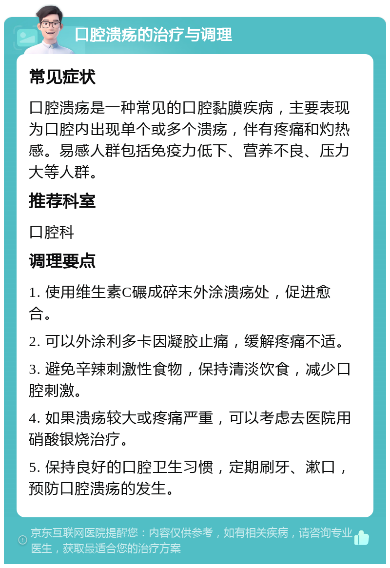 口腔溃疡的治疗与调理 常见症状 口腔溃疡是一种常见的口腔黏膜疾病，主要表现为口腔内出现单个或多个溃疡，伴有疼痛和灼热感。易感人群包括免疫力低下、营养不良、压力大等人群。 推荐科室 口腔科 调理要点 1. 使用维生素C碾成碎末外涂溃疡处，促进愈合。 2. 可以外涂利多卡因凝胶止痛，缓解疼痛不适。 3. 避免辛辣刺激性食物，保持清淡饮食，减少口腔刺激。 4. 如果溃疡较大或疼痛严重，可以考虑去医院用硝酸银烧治疗。 5. 保持良好的口腔卫生习惯，定期刷牙、漱口，预防口腔溃疡的发生。