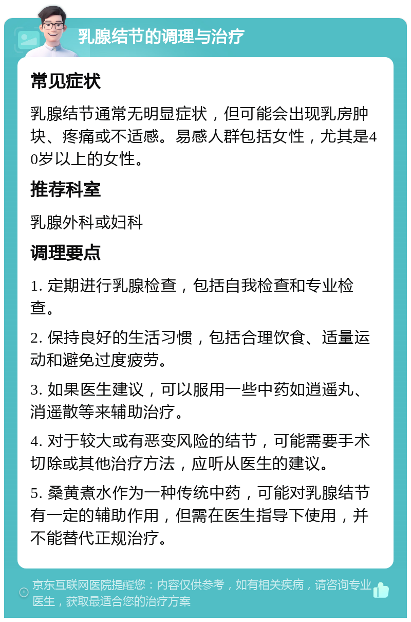 乳腺结节的调理与治疗 常见症状 乳腺结节通常无明显症状，但可能会出现乳房肿块、疼痛或不适感。易感人群包括女性，尤其是40岁以上的女性。 推荐科室 乳腺外科或妇科 调理要点 1. 定期进行乳腺检查，包括自我检查和专业检查。 2. 保持良好的生活习惯，包括合理饮食、适量运动和避免过度疲劳。 3. 如果医生建议，可以服用一些中药如逍遥丸、消遥散等来辅助治疗。 4. 对于较大或有恶变风险的结节，可能需要手术切除或其他治疗方法，应听从医生的建议。 5. 桑黄煮水作为一种传统中药，可能对乳腺结节有一定的辅助作用，但需在医生指导下使用，并不能替代正规治疗。