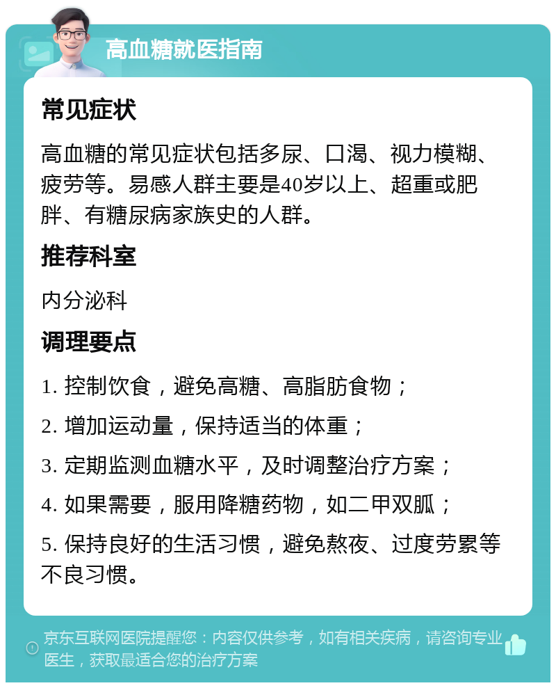 高血糖就医指南 常见症状 高血糖的常见症状包括多尿、口渴、视力模糊、疲劳等。易感人群主要是40岁以上、超重或肥胖、有糖尿病家族史的人群。 推荐科室 内分泌科 调理要点 1. 控制饮食，避免高糖、高脂肪食物； 2. 增加运动量，保持适当的体重； 3. 定期监测血糖水平，及时调整治疗方案； 4. 如果需要，服用降糖药物，如二甲双胍； 5. 保持良好的生活习惯，避免熬夜、过度劳累等不良习惯。