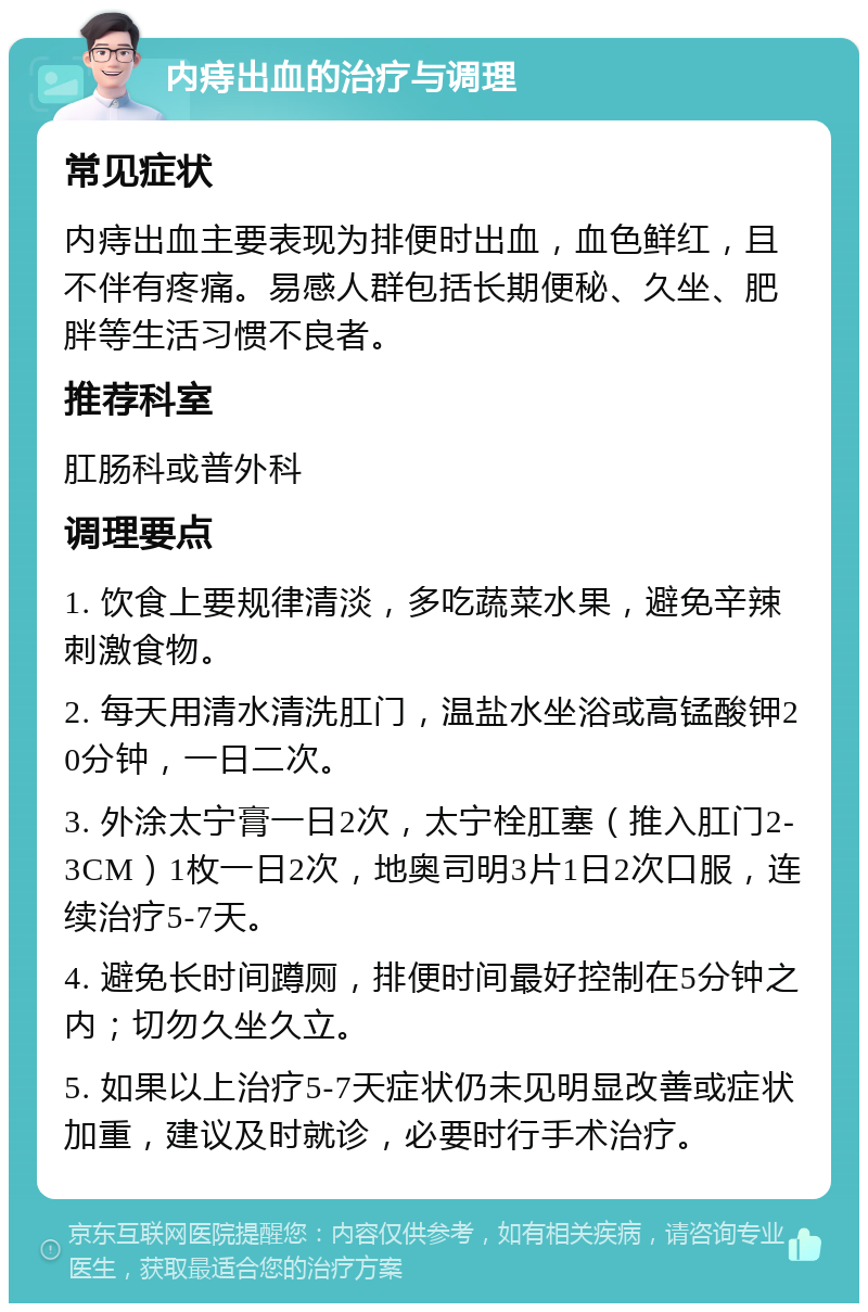 内痔出血的治疗与调理 常见症状 内痔出血主要表现为排便时出血，血色鲜红，且不伴有疼痛。易感人群包括长期便秘、久坐、肥胖等生活习惯不良者。 推荐科室 肛肠科或普外科 调理要点 1. 饮食上要规律清淡，多吃蔬菜水果，避免辛辣刺激食物。 2. 每天用清水清洗肛门，温盐水坐浴或高锰酸钾20分钟，一日二次。 3. 外涂太宁膏一日2次，太宁栓肛塞（推入肛门2-3CM）1枚一日2次，地奥司明3片1日2次口服，连续治疗5-7天。 4. 避免长时间蹲厕，排便时间最好控制在5分钟之内；切勿久坐久立。 5. 如果以上治疗5-7天症状仍未见明显改善或症状加重，建议及时就诊，必要时行手术治疗。