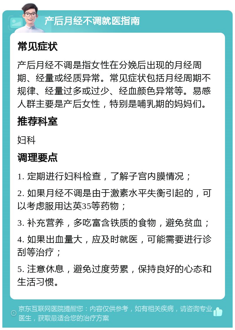 产后月经不调就医指南 常见症状 产后月经不调是指女性在分娩后出现的月经周期、经量或经质异常。常见症状包括月经周期不规律、经量过多或过少、经血颜色异常等。易感人群主要是产后女性，特别是哺乳期的妈妈们。 推荐科室 妇科 调理要点 1. 定期进行妇科检查，了解子宫内膜情况； 2. 如果月经不调是由于激素水平失衡引起的，可以考虑服用达英35等药物； 3. 补充营养，多吃富含铁质的食物，避免贫血； 4. 如果出血量大，应及时就医，可能需要进行诊刮等治疗； 5. 注意休息，避免过度劳累，保持良好的心态和生活习惯。