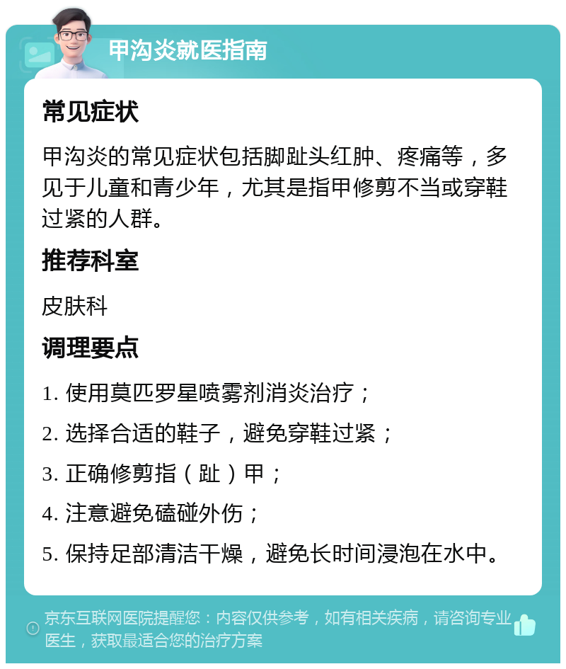 甲沟炎就医指南 常见症状 甲沟炎的常见症状包括脚趾头红肿、疼痛等，多见于儿童和青少年，尤其是指甲修剪不当或穿鞋过紧的人群。 推荐科室 皮肤科 调理要点 1. 使用莫匹罗星喷雾剂消炎治疗； 2. 选择合适的鞋子，避免穿鞋过紧； 3. 正确修剪指（趾）甲； 4. 注意避免磕碰外伤； 5. 保持足部清洁干燥，避免长时间浸泡在水中。