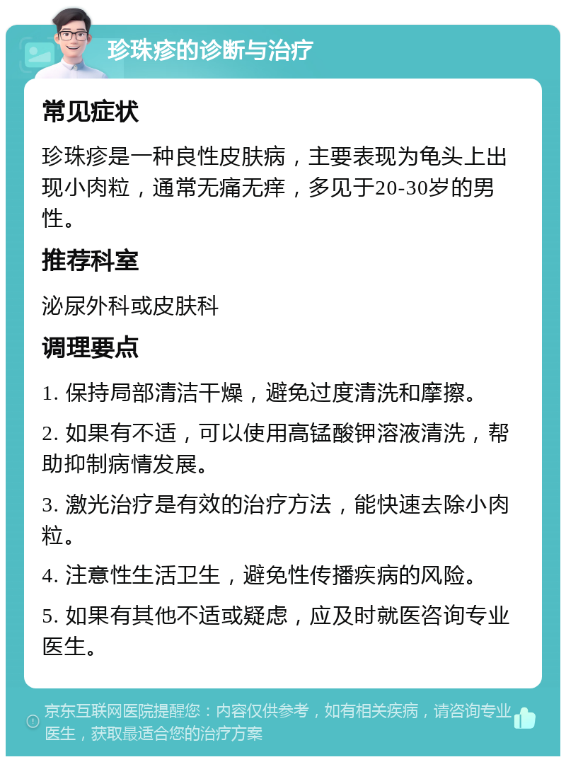 珍珠疹的诊断与治疗 常见症状 珍珠疹是一种良性皮肤病，主要表现为龟头上出现小肉粒，通常无痛无痒，多见于20-30岁的男性。 推荐科室 泌尿外科或皮肤科 调理要点 1. 保持局部清洁干燥，避免过度清洗和摩擦。 2. 如果有不适，可以使用高锰酸钾溶液清洗，帮助抑制病情发展。 3. 激光治疗是有效的治疗方法，能快速去除小肉粒。 4. 注意性生活卫生，避免性传播疾病的风险。 5. 如果有其他不适或疑虑，应及时就医咨询专业医生。