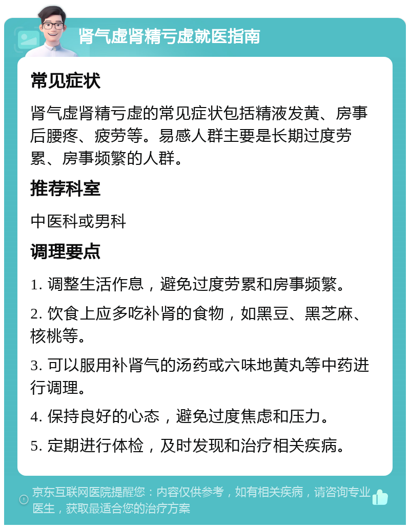 肾气虚肾精亏虚就医指南 常见症状 肾气虚肾精亏虚的常见症状包括精液发黄、房事后腰疼、疲劳等。易感人群主要是长期过度劳累、房事频繁的人群。 推荐科室 中医科或男科 调理要点 1. 调整生活作息，避免过度劳累和房事频繁。 2. 饮食上应多吃补肾的食物，如黑豆、黑芝麻、核桃等。 3. 可以服用补肾气的汤药或六味地黄丸等中药进行调理。 4. 保持良好的心态，避免过度焦虑和压力。 5. 定期进行体检，及时发现和治疗相关疾病。