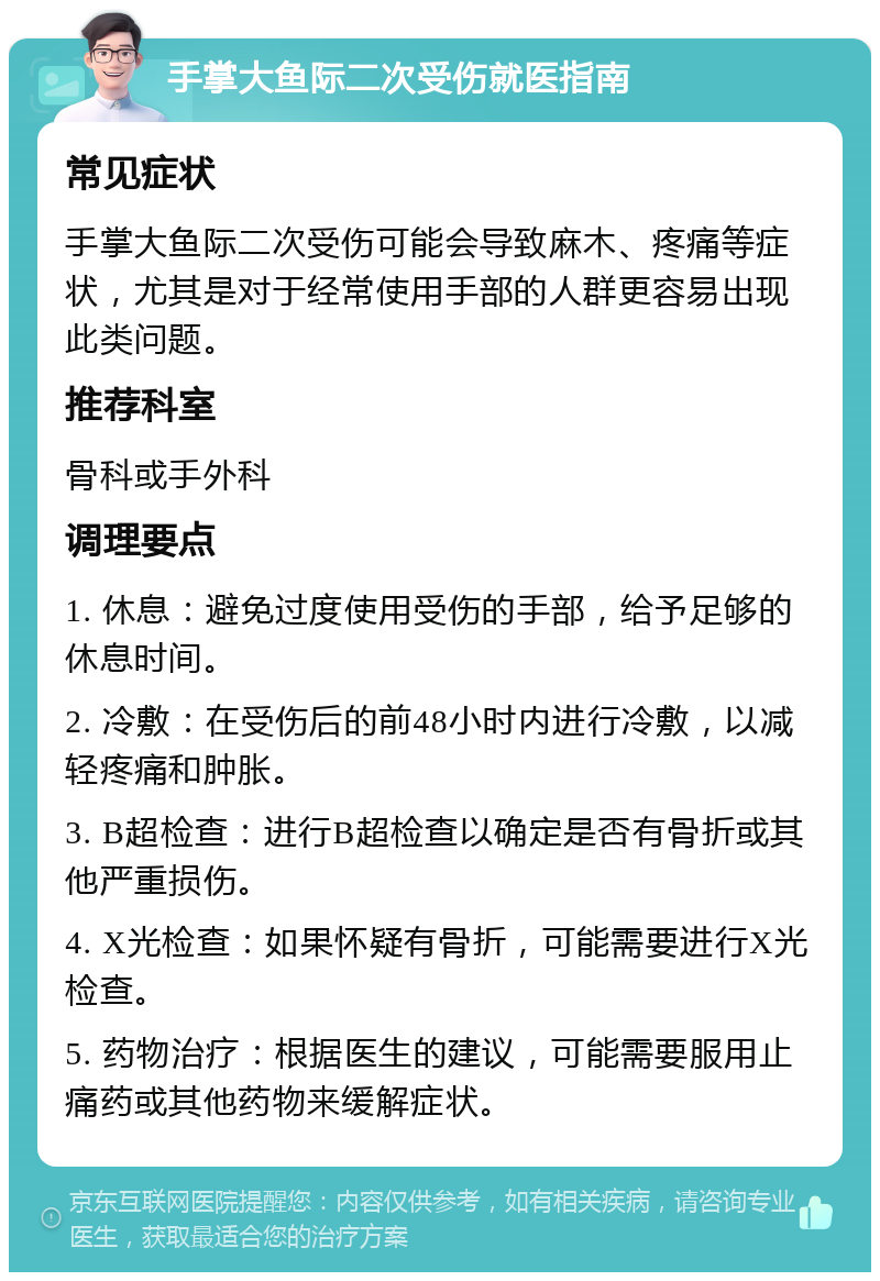 手掌大鱼际二次受伤就医指南 常见症状 手掌大鱼际二次受伤可能会导致麻木、疼痛等症状，尤其是对于经常使用手部的人群更容易出现此类问题。 推荐科室 骨科或手外科 调理要点 1. 休息：避免过度使用受伤的手部，给予足够的休息时间。 2. 冷敷：在受伤后的前48小时内进行冷敷，以减轻疼痛和肿胀。 3. B超检查：进行B超检查以确定是否有骨折或其他严重损伤。 4. X光检查：如果怀疑有骨折，可能需要进行X光检查。 5. 药物治疗：根据医生的建议，可能需要服用止痛药或其他药物来缓解症状。