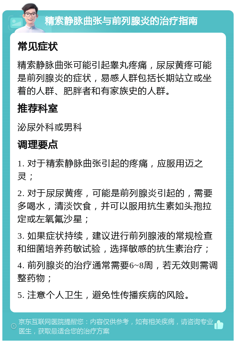 精索静脉曲张与前列腺炎的治疗指南 常见症状 精索静脉曲张可能引起睾丸疼痛，尿尿黄疼可能是前列腺炎的症状，易感人群包括长期站立或坐着的人群、肥胖者和有家族史的人群。 推荐科室 泌尿外科或男科 调理要点 1. 对于精索静脉曲张引起的疼痛，应服用迈之灵； 2. 对于尿尿黄疼，可能是前列腺炎引起的，需要多喝水，清淡饮食，并可以服用抗生素如头孢拉定或左氧氟沙星； 3. 如果症状持续，建议进行前列腺液的常规检查和细菌培养药敏试验，选择敏感的抗生素治疗； 4. 前列腺炎的治疗通常需要6~8周，若无效则需调整药物； 5. 注意个人卫生，避免性传播疾病的风险。