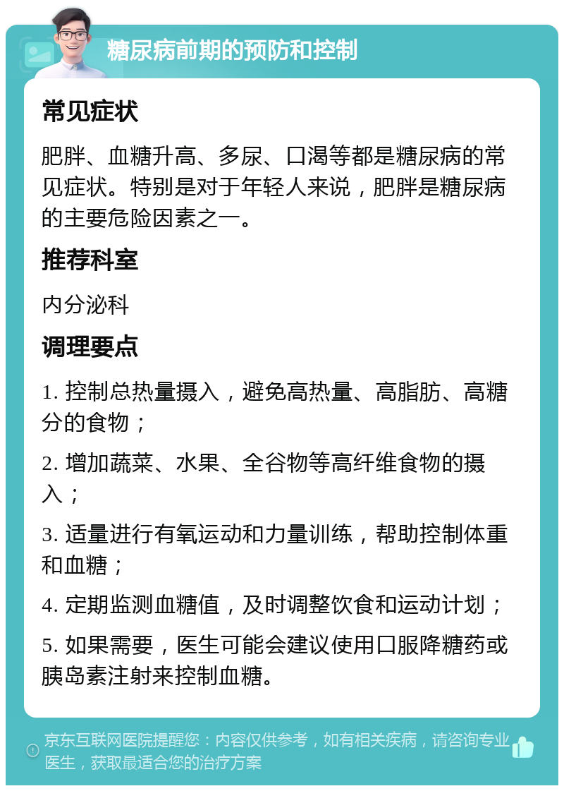 糖尿病前期的预防和控制 常见症状 肥胖、血糖升高、多尿、口渴等都是糖尿病的常见症状。特别是对于年轻人来说，肥胖是糖尿病的主要危险因素之一。 推荐科室 内分泌科 调理要点 1. 控制总热量摄入，避免高热量、高脂肪、高糖分的食物； 2. 增加蔬菜、水果、全谷物等高纤维食物的摄入； 3. 适量进行有氧运动和力量训练，帮助控制体重和血糖； 4. 定期监测血糖值，及时调整饮食和运动计划； 5. 如果需要，医生可能会建议使用口服降糖药或胰岛素注射来控制血糖。