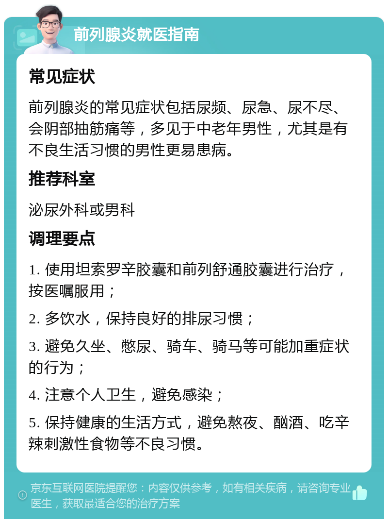 前列腺炎就医指南 常见症状 前列腺炎的常见症状包括尿频、尿急、尿不尽、会阴部抽筋痛等，多见于中老年男性，尤其是有不良生活习惯的男性更易患病。 推荐科室 泌尿外科或男科 调理要点 1. 使用坦索罗辛胶囊和前列舒通胶囊进行治疗，按医嘱服用； 2. 多饮水，保持良好的排尿习惯； 3. 避免久坐、憋尿、骑车、骑马等可能加重症状的行为； 4. 注意个人卫生，避免感染； 5. 保持健康的生活方式，避免熬夜、酗酒、吃辛辣刺激性食物等不良习惯。