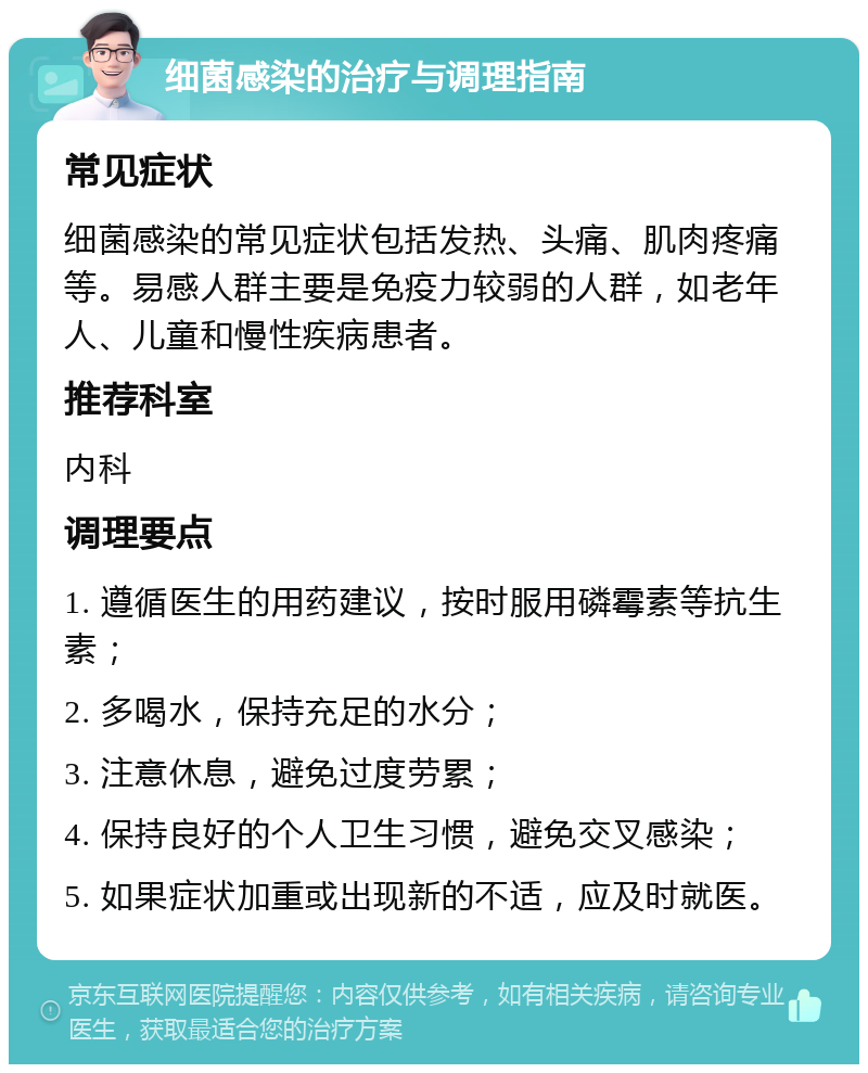 细菌感染的治疗与调理指南 常见症状 细菌感染的常见症状包括发热、头痛、肌肉疼痛等。易感人群主要是免疫力较弱的人群，如老年人、儿童和慢性疾病患者。 推荐科室 内科 调理要点 1. 遵循医生的用药建议，按时服用磷霉素等抗生素； 2. 多喝水，保持充足的水分； 3. 注意休息，避免过度劳累； 4. 保持良好的个人卫生习惯，避免交叉感染； 5. 如果症状加重或出现新的不适，应及时就医。