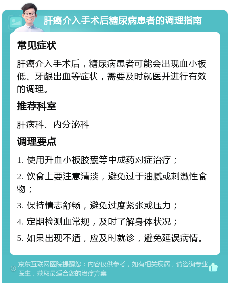 肝癌介入手术后糖尿病患者的调理指南 常见症状 肝癌介入手术后，糖尿病患者可能会出现血小板低、牙龈出血等症状，需要及时就医并进行有效的调理。 推荐科室 肝病科、内分泌科 调理要点 1. 使用升血小板胶囊等中成药对症治疗； 2. 饮食上要注意清淡，避免过于油腻或刺激性食物； 3. 保持情志舒畅，避免过度紧张或压力； 4. 定期检测血常规，及时了解身体状况； 5. 如果出现不适，应及时就诊，避免延误病情。