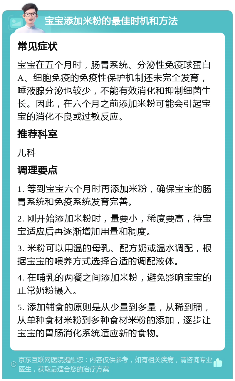 宝宝添加米粉的最佳时机和方法 常见症状 宝宝在五个月时，肠胃系统、分泌性免疫球蛋白A、细胞免疫的免疫性保护机制还未完全发育，唾液腺分泌也较少，不能有效消化和抑制细菌生长。因此，在六个月之前添加米粉可能会引起宝宝的消化不良或过敏反应。 推荐科室 儿科 调理要点 1. 等到宝宝六个月时再添加米粉，确保宝宝的肠胃系统和免疫系统发育完善。 2. 刚开始添加米粉时，量要小，稀度要高，待宝宝适应后再逐渐增加用量和稠度。 3. 米粉可以用温的母乳、配方奶或温水调配，根据宝宝的喂养方式选择合适的调配液体。 4. 在哺乳的两餐之间添加米粉，避免影响宝宝的正常奶粉摄入。 5. 添加辅食的原则是从少量到多量，从稀到稠，从单种食材米粉到多种食材米粉的添加，逐步让宝宝的胃肠消化系统适应新的食物。