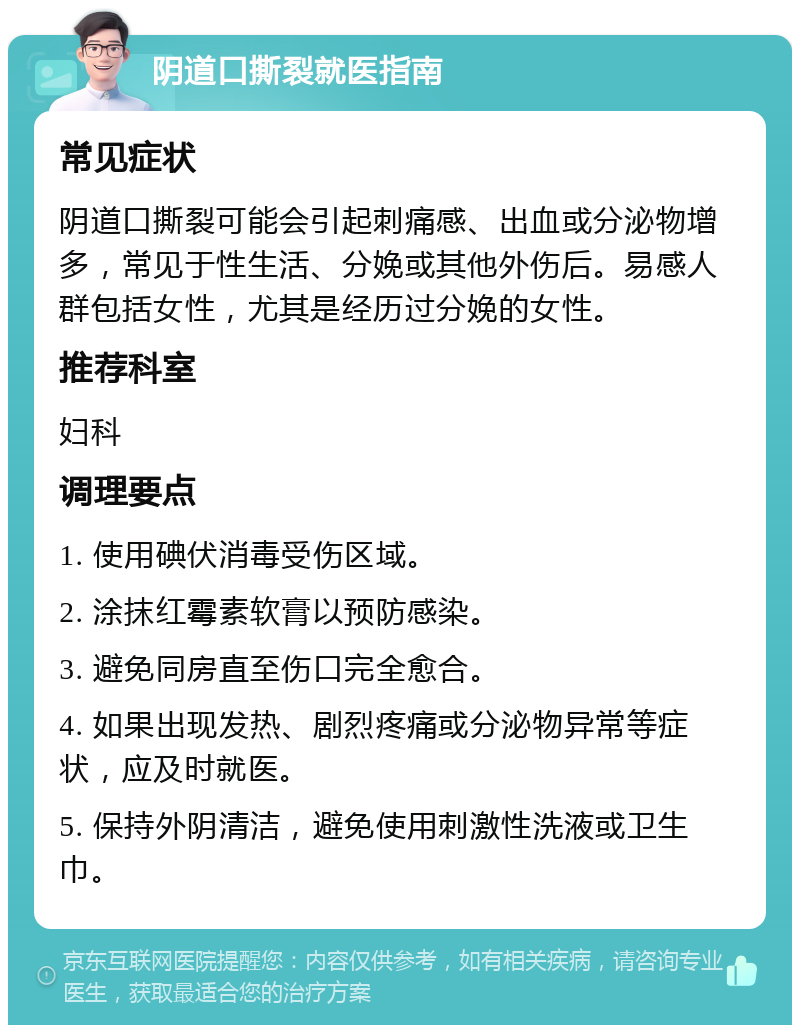 阴道口撕裂就医指南 常见症状 阴道口撕裂可能会引起刺痛感、出血或分泌物增多，常见于性生活、分娩或其他外伤后。易感人群包括女性，尤其是经历过分娩的女性。 推荐科室 妇科 调理要点 1. 使用碘伏消毒受伤区域。 2. 涂抹红霉素软膏以预防感染。 3. 避免同房直至伤口完全愈合。 4. 如果出现发热、剧烈疼痛或分泌物异常等症状，应及时就医。 5. 保持外阴清洁，避免使用刺激性洗液或卫生巾。