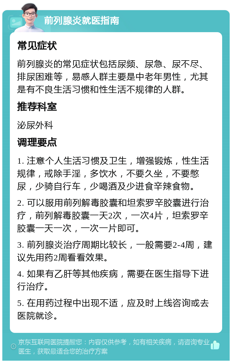 前列腺炎就医指南 常见症状 前列腺炎的常见症状包括尿频、尿急、尿不尽、排尿困难等，易感人群主要是中老年男性，尤其是有不良生活习惯和性生活不规律的人群。 推荐科室 泌尿外科 调理要点 1. 注意个人生活习惯及卫生，增强锻炼，性生活规律，戒除手淫，多饮水，不要久坐，不要憋尿，少骑自行车，少喝酒及少进食辛辣食物。 2. 可以服用前列解毒胶囊和坦索罗辛胶囊进行治疗，前列解毒胶囊一天2次，一次4片，坦索罗辛胶囊一天一次，一次一片即可。 3. 前列腺炎治疗周期比较长，一般需要2-4周，建议先用药2周看看效果。 4. 如果有乙肝等其他疾病，需要在医生指导下进行治疗。 5. 在用药过程中出现不适，应及时上线咨询或去医院就诊。