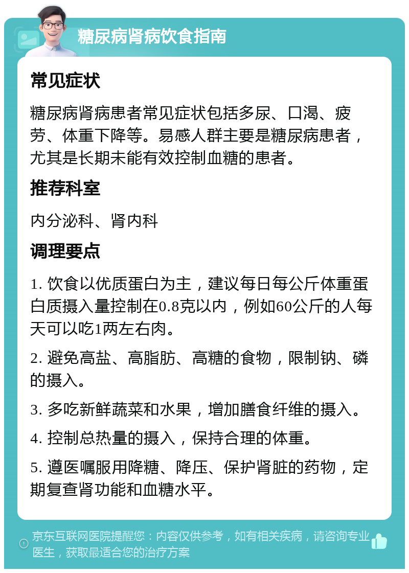 糖尿病肾病饮食指南 常见症状 糖尿病肾病患者常见症状包括多尿、口渴、疲劳、体重下降等。易感人群主要是糖尿病患者，尤其是长期未能有效控制血糖的患者。 推荐科室 内分泌科、肾内科 调理要点 1. 饮食以优质蛋白为主，建议每日每公斤体重蛋白质摄入量控制在0.8克以内，例如60公斤的人每天可以吃1两左右肉。 2. 避免高盐、高脂肪、高糖的食物，限制钠、磷的摄入。 3. 多吃新鲜蔬菜和水果，增加膳食纤维的摄入。 4. 控制总热量的摄入，保持合理的体重。 5. 遵医嘱服用降糖、降压、保护肾脏的药物，定期复查肾功能和血糖水平。