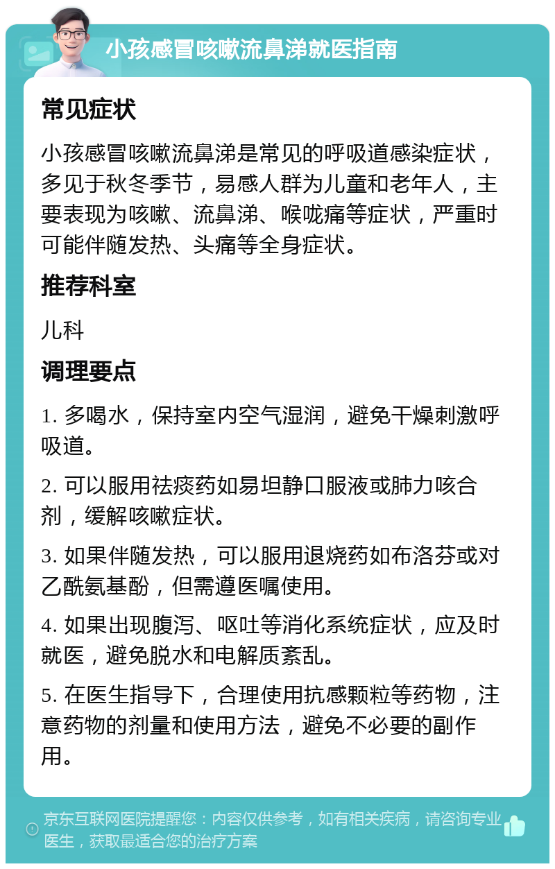 小孩感冒咳嗽流鼻涕就医指南 常见症状 小孩感冒咳嗽流鼻涕是常见的呼吸道感染症状，多见于秋冬季节，易感人群为儿童和老年人，主要表现为咳嗽、流鼻涕、喉咙痛等症状，严重时可能伴随发热、头痛等全身症状。 推荐科室 儿科 调理要点 1. 多喝水，保持室内空气湿润，避免干燥刺激呼吸道。 2. 可以服用祛痰药如易坦静口服液或肺力咳合剂，缓解咳嗽症状。 3. 如果伴随发热，可以服用退烧药如布洛芬或对乙酰氨基酚，但需遵医嘱使用。 4. 如果出现腹泻、呕吐等消化系统症状，应及时就医，避免脱水和电解质紊乱。 5. 在医生指导下，合理使用抗感颗粒等药物，注意药物的剂量和使用方法，避免不必要的副作用。