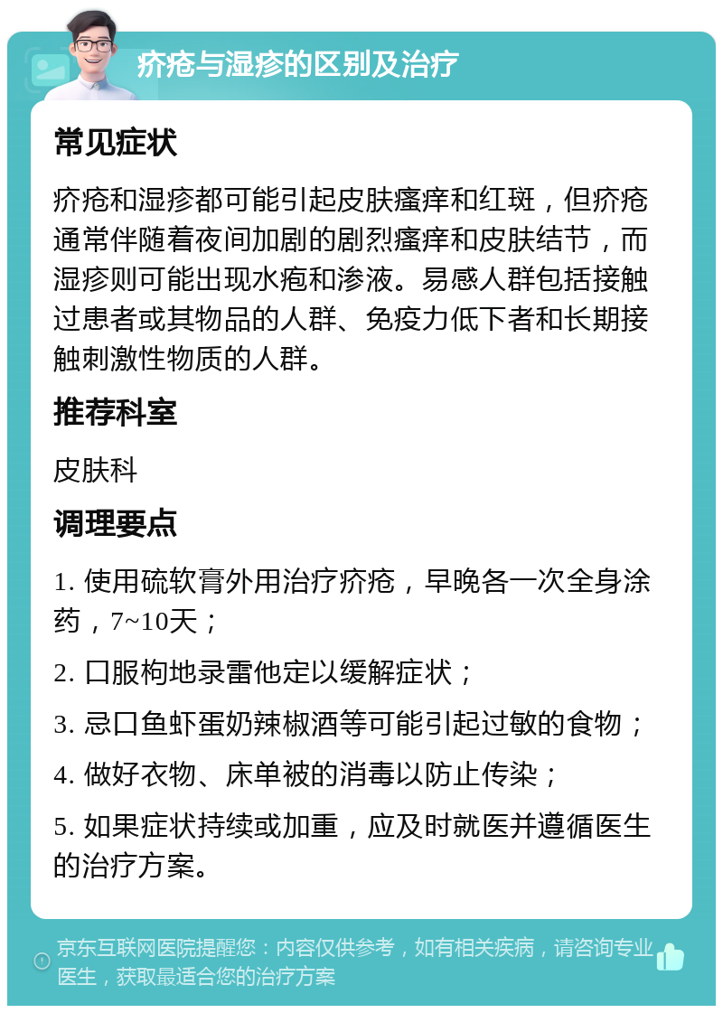 疥疮与湿疹的区别及治疗 常见症状 疥疮和湿疹都可能引起皮肤瘙痒和红斑，但疥疮通常伴随着夜间加剧的剧烈瘙痒和皮肤结节，而湿疹则可能出现水疱和渗液。易感人群包括接触过患者或其物品的人群、免疫力低下者和长期接触刺激性物质的人群。 推荐科室 皮肤科 调理要点 1. 使用硫软膏外用治疗疥疮，早晚各一次全身涂药，7~10天； 2. 口服枸地录雷他定以缓解症状； 3. 忌口鱼虾蛋奶辣椒酒等可能引起过敏的食物； 4. 做好衣物、床单被的消毒以防止传染； 5. 如果症状持续或加重，应及时就医并遵循医生的治疗方案。