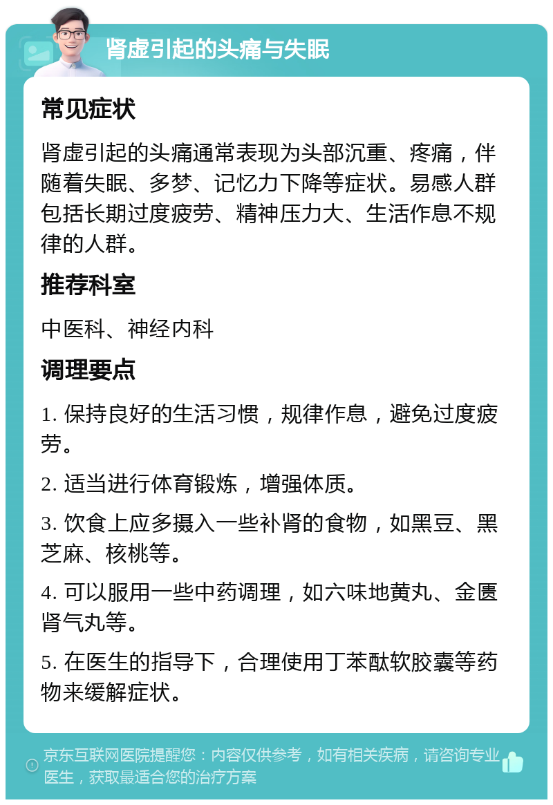 肾虚引起的头痛与失眠 常见症状 肾虚引起的头痛通常表现为头部沉重、疼痛，伴随着失眠、多梦、记忆力下降等症状。易感人群包括长期过度疲劳、精神压力大、生活作息不规律的人群。 推荐科室 中医科、神经内科 调理要点 1. 保持良好的生活习惯，规律作息，避免过度疲劳。 2. 适当进行体育锻炼，增强体质。 3. 饮食上应多摄入一些补肾的食物，如黑豆、黑芝麻、核桃等。 4. 可以服用一些中药调理，如六味地黄丸、金匮肾气丸等。 5. 在医生的指导下，合理使用丁苯酞软胶囊等药物来缓解症状。