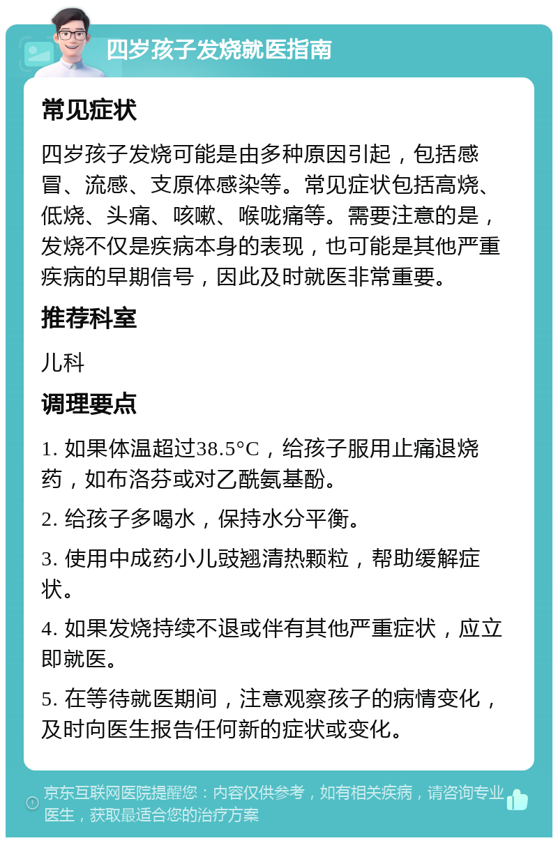 四岁孩子发烧就医指南 常见症状 四岁孩子发烧可能是由多种原因引起，包括感冒、流感、支原体感染等。常见症状包括高烧、低烧、头痛、咳嗽、喉咙痛等。需要注意的是，发烧不仅是疾病本身的表现，也可能是其他严重疾病的早期信号，因此及时就医非常重要。 推荐科室 儿科 调理要点 1. 如果体温超过38.5°C，给孩子服用止痛退烧药，如布洛芬或对乙酰氨基酚。 2. 给孩子多喝水，保持水分平衡。 3. 使用中成药小儿豉翘清热颗粒，帮助缓解症状。 4. 如果发烧持续不退或伴有其他严重症状，应立即就医。 5. 在等待就医期间，注意观察孩子的病情变化，及时向医生报告任何新的症状或变化。