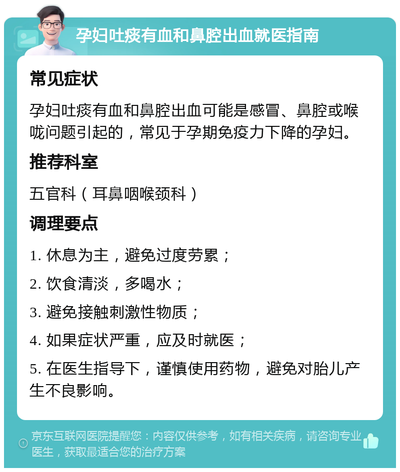 孕妇吐痰有血和鼻腔出血就医指南 常见症状 孕妇吐痰有血和鼻腔出血可能是感冒、鼻腔或喉咙问题引起的，常见于孕期免疫力下降的孕妇。 推荐科室 五官科（耳鼻咽喉颈科） 调理要点 1. 休息为主，避免过度劳累； 2. 饮食清淡，多喝水； 3. 避免接触刺激性物质； 4. 如果症状严重，应及时就医； 5. 在医生指导下，谨慎使用药物，避免对胎儿产生不良影响。