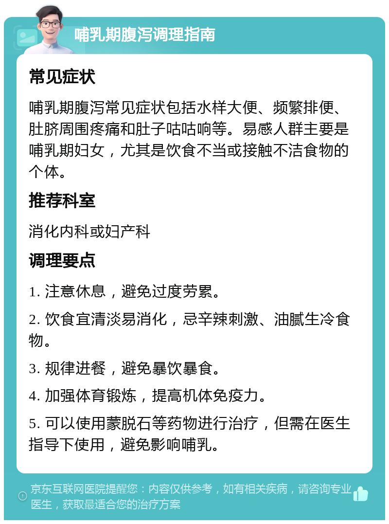 哺乳期腹泻调理指南 常见症状 哺乳期腹泻常见症状包括水样大便、频繁排便、肚脐周围疼痛和肚子咕咕响等。易感人群主要是哺乳期妇女，尤其是饮食不当或接触不洁食物的个体。 推荐科室 消化内科或妇产科 调理要点 1. 注意休息，避免过度劳累。 2. 饮食宜清淡易消化，忌辛辣刺激、油腻生冷食物。 3. 规律进餐，避免暴饮暴食。 4. 加强体育锻炼，提高机体免疫力。 5. 可以使用蒙脱石等药物进行治疗，但需在医生指导下使用，避免影响哺乳。