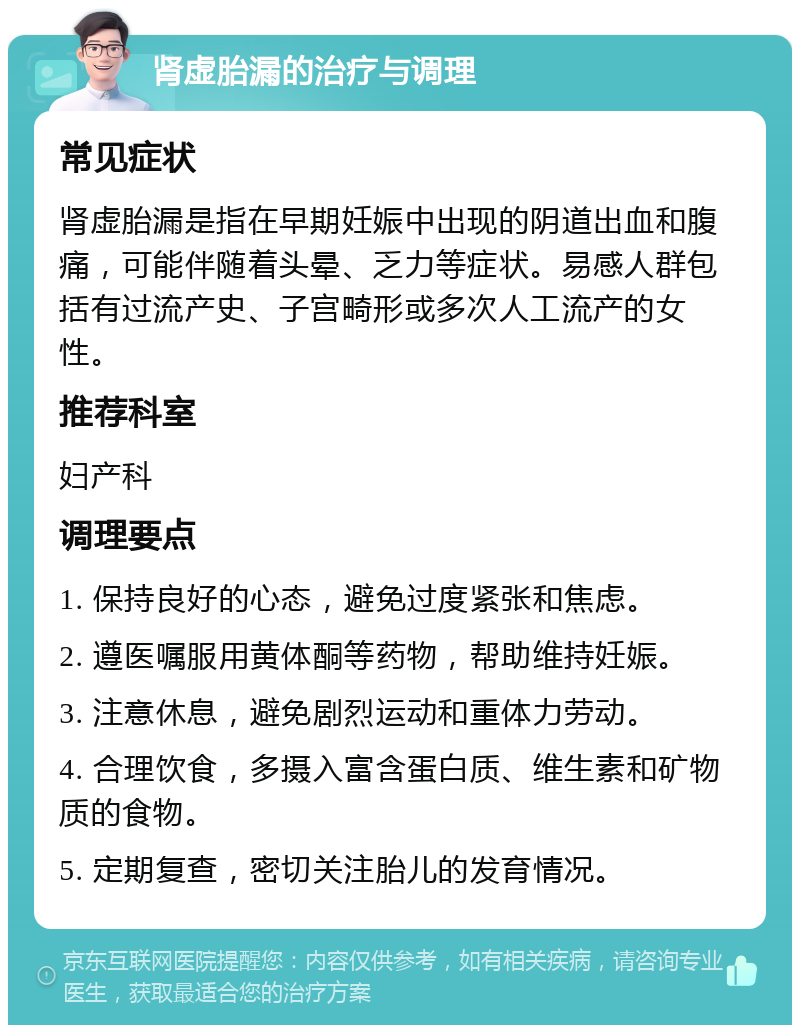 肾虚胎漏的治疗与调理 常见症状 肾虚胎漏是指在早期妊娠中出现的阴道出血和腹痛，可能伴随着头晕、乏力等症状。易感人群包括有过流产史、子宫畸形或多次人工流产的女性。 推荐科室 妇产科 调理要点 1. 保持良好的心态，避免过度紧张和焦虑。 2. 遵医嘱服用黄体酮等药物，帮助维持妊娠。 3. 注意休息，避免剧烈运动和重体力劳动。 4. 合理饮食，多摄入富含蛋白质、维生素和矿物质的食物。 5. 定期复查，密切关注胎儿的发育情况。